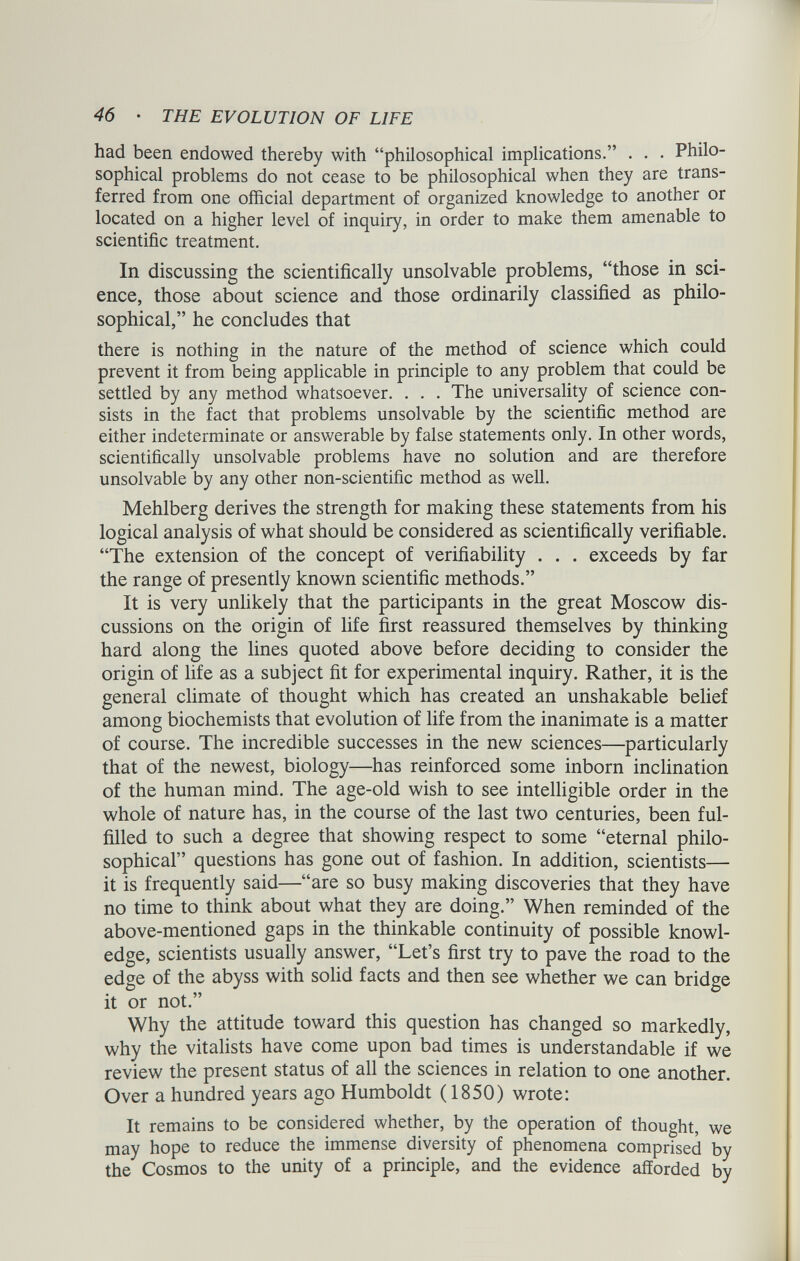 had been endowed thereby with “philosophical implications.” . . . Philo sophical problems do not cease to be philosophical when they are trans ferred from one official department of organized knowledge to another or located on a higher level of inquiry, in order to make them amenable to scientific treatment. In discussing the scientifically unsolvable problems, “those in sci ence, those about science and those ordinarily classified as philo sophical,” he concludes that there is nothing in the nature of the method of science which could prevent it from being applicable in principle to any problem that could be settled by any method whatsoever. . . . The universality of science con sists in the fact that problems unsolvable by the scientific method are either indeterminate or answerable by false statements only. In other words, scientifically unsolvable problems have no solution and are therefore unsolvable by any other non-scientific method as well. Mehlberg derives the strength for making these statements from his logical analysis of what should be considered as scientifically verifiable. “The extension of the concept of verifiability . . . exceeds by far the range of presently known scientific methods.” It is very unlikely that the participants in the great Moscow dis cussions on the origin of life first reassured themselves by thinking hard along the lines quoted above before deciding to consider the origin of life as a subject fit for experimental inquiry. Rather, it is the general climate of thought which has created an unshakable belief among biochemists that evolution of life from the inanimate is a matter of course. The incredible successes in the new sciences—particularly that of the newest, biology—has reinforced some inborn inclination of the human mind. The age-old wish to see intelligible order in the whole of nature has, in the course of the last two centuries, been ful filled to such a degree that showing respect to some “eternal philo sophical” questions has gone out of fashion. In addition, scientists— it is frequently said—“are so busy making discoveries that they have no time to think about what they are doing.” When reminded of the above-mentioned gaps in the thinkable continuity of possible knowl edge, scientists usually answer, “Let’s first try to pave the road to the edge of the abyss with solid facts and then see whether we can bridge it or not.” Why the attitude toward this question has changed so markedly, why the vitalists have come upon bad times is understandable if we review the present status of all the sciences in relation to one another. Over a hundred years ago Humboldt (1850) wrote: It remains to be considered whether, by the operation of thought, we may hope to reduce the immense diversity of phenomena comprised by the Cosmos to the unity of a principle, and the evidence afforded by