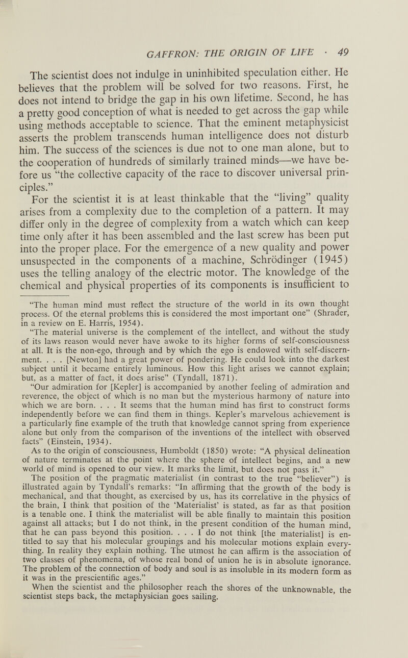 GAFFRON: THE ORIGIN OF LIFE • 49 The scientist does not indulge in uninhibited speculation either. He believes that the problem will be solved for two reasons. First, he does not intend to bridge the gap in his own lifetime. Second, he has a pretty good conception of what is needed to get across the gap while using methods acceptable to science. That the eminent metaphysicist asserts the problem transcends human intelligence does not disturb him. The success of the sciences is due not to one man alone, but to the cooperation of hundreds of similarly trained minds—we have be fore us “the collective capacity of the race to discover universal prin ciples.” For the scientist it is at least thinkable that the “living” quality arises from a complexity due to the completion of a pattern. It may differ only in the degree of complexity from a watch which can keep time only after it has been assembled and the last screw has been put into the proper place. For the emergence of a new quality and power unsuspected in the components of a machine, Schrodinger (1945) uses the telling analogy of the electric motor. The knowledge of the chemical and physical properties of its components is insufficient to “The human mind must reflect the structure of the world in its own thought process. Of the eternal problems this is considered the most important one” (Shrader, in a review on E. Harris, 1954). “The material universe is the complement of the intellect, and without the study of its laws reason would never have awoke to its higher forms of self-consciousness at all. It is the non-ego, through and by which the ego is endowed with self-discern ment. . . . [Newton] had a great power of pondering. He could look into the darkest subject until it became entirely luminous. How this light arises we cannot explain; but, as a matter of fact, it does arise” (Tyndall, 1871). “Our admiration for [Kepler] is accompanied by another feeling of admiration and reverence, the object of which is no man but the mysterious harmony of nature into which we are born. ... It seems that the human mind has first to construct forms independently before we can find them in things. Kepler’s marvelous achievement is a particularly fine example of the truth that knowledge cannot spring from experience alone but only from the comparison of the inventions of the intellect with observed facts” (Einstein, 1934). As to the origin of consciousness, Humboldt (1850) wrote: “A physical delineation of nature terminates at the point where the sphere of intellect begins, and a new world of mind is opened to our view. It marks the limit, but does not pass it.” The position of the pragmatic materialist (in contrast to the true “believer”) is illustrated again by Tyndall’s remarks: “In affirming that the growth of the body is mechanical, and that thought, as exercised by us, has its correlative in the physics of the brain, I think that position of the ‘Materialist’ is stated, as far as that position is a tenable one. I think the materialist will be able finally to maintain this position against all attacks; but I do not think, in the present condition of the human mind, that he can pass beyond this position. ... I do not think [the materialist] is en titled to say that his molecular groupings and his molecular motions explain every thing. In reality they explain nothing. The utmost he can affirm is the association of two classes of phenomena, of whose real bond of union he is in absolute ignorance. The problem of the connection of body and soul is as insoluble in its modern form as it was in the prescientific ages.” When the scientist and the philosopher reach the shores of the unknownable, the scientist steps back, the metaphysician goes sailing.