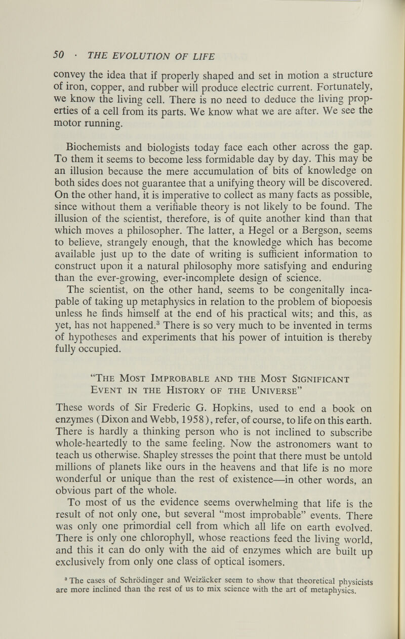 convey the idea that if properly shaped and set in motion a structure of iron, copper, and rubber will produce electric current. Fortunately, we know the living cell. There is no need to deduce the living prop erties of a cell from its parts. We know what we are after. We see the motor running. Biochemists and biologists today face each other across the gap. To them it seems to become less formidable day by day. This may be an illusion because the mere accumulation of bits of knowledge on both sides does not guarantee that a unifying theory will be discovered. On the other hand, it is imperative to collect as many facts as possible, since without them a verifiable theory is not likely to be found. The illusion of the scientist, therefore, is of quite another kind than that which moves a philosopher. The latter, a Hegel or a Bergson, seems to believe, strangely enough, that the knowledge which has become available just up to the date of writing is sufficient information to construct upon it a natural philosophy more satisfying and enduring than the ever-growing, ever-incomplete design of science. The scientist, on the other hand, seems to be congenitally inca pable of taking up metaphysics in relation to the problem of biopoesis unless he finds himself at the end of his practical wits; and this, as yet, has not happened. 3 There is so very much to be invented in terms of hypotheses and experiments that his power of intuition is thereby fully occupied. “The Most Improbable and the Most Significant Event in the History of the Universe” These words of Sir Frederic G. Hopkins, used to end a book on enzymes (Dixon and Webb, 1958), refer, of course, to life on this earth. There is hardly a thinking person who is not inclined to subscribe whole-heartedly to the same feeling. Now the astronomers want to teach us otherwise. Shapley stresses the point that there must be untold millions of planets like ours in the heavens and that life is no more wonderful or unique than the rest of existence—in other words, an obvious part of the whole. To most of us the evidence seems overwhelming that life is the result of not only one, but several “most improbable” events. There was only one primordial cell from which all life on earth evolved. There is only one chlorophyll, whose reactions feed the living world, and this it can do only with the aid of enzymes which are built up exclusively from only one class of optical isomers. 3 The cases of Schrodinger and Weizácker seem to show that theoretical physicists are more inclined than the rest of us to mix science with the art of metaphysics.