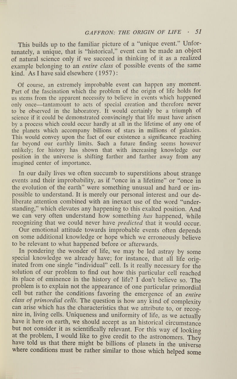 GAFFRON: THE ORIGIN OF LIFE • 51 This builds up to the familiar picture of a “unique event.” Unfor tunately, a unique, that is “historical,” event can be made an object of natural science only if we succeed in thinking of it as a realized example belonging to an entire class of possible events of the same kind. As I have said elsewhere (1957): Of course, an extremely improbable event can happen any moment. Part of the fascination which the problem of the origin of life holds for us stems from the apparent necessity to believe in events which happened only once—tantamount to acts of special creation and therefore never to be observed in the laboratory. It would certainly be a triumph of science if it could be demonstrated convincingly that life must have arisen by a process which could occur hardly at all in the lifetime of any one of the planets which accompany billions of stars in millions of galaxies. This would convey upon the fact of our existence a significance reaching far beyond our earthly limits. Such a future finding seems however unlikely; for history has shown that with increasing knowledge our position in the universe is shifting farther and farther away from any imagined center of importance. In our daily lives we often succumb to superstitions about strange events and their improbability, as if “once in a lifetime” or “once in the evolution of the earth” were something unusual and hard or im possible to understand. It is merely our personal interest and our de liberate attention combined with an inexact use of the word “under standing,” which elevates any happening to this exalted position. And we can very often understand how something has happened, while recognizing that we could never have predicted that it would occur. Our emotional attitude towards improbable events often depends on some additional knowledge or hope which we erroneously believe to be relevant to what happened before or afterwards. In pondering the wonder of life, we may be led astray by some special knowledge we already have; for instance, that all life orig inated from one single “individual” cell. Is it really necessary for the solution of our problem to find out how this particular cell reached its place of eminence in the history of life? I don’t believe so. The problem is to explain not the appearance of one particular primordial cell but rather the conditions favoring the emergence of an entire class of primordial cells. The question is how any kind of complexity can arise which has the characteristics that we attribute to, or recog nize in, living cells. Uniqueness and uniformity of life, as we actually have it here on earth, we should accept as an historical circumstance but not consider it as scientifically relevant. For this way of looking at the problem, I would like to give credit to the astronomers. They have told us that there might be billions of planets in the universe where conditions must be rather similar to those which helped some