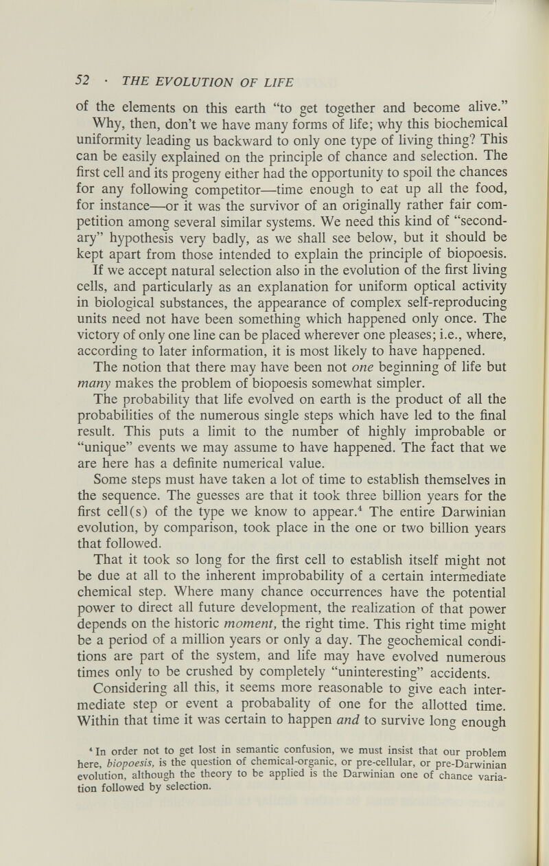 of the elements on this earth “to get together and become alive.” Why, then, don’t we have many forms of life; why this biochemical uniformity leading us backward to only one type of living thing? This can be easily explained on the principle of chance and selection. The first cell and its progeny either had the opportunity to spoil the chances for any following competitor—time enough to eat up all the food, for instance—or it was the survivor of an originally rather fair com petition among several similar systems. We need this kind of “second ary” hypothesis very badly, as we shall see below, but it should be kept apart from those intended to explain the principle of biopoesis. If we accept natural selection also in the evolution of the first living cells, and particularly as an explanation for uniform optical activity in biological substances, the appearance of complex self-reproducing units need not have been something which happened only once. The victory of only one line can be placed wherever one pleases; i.e., where, according to later information, it is most likely to have happened. The notion that there may have been not one beginning of life but many makes the problem of biopoesis somewhat simpler. The probability that life evolved on earth is the product of all the probabilities of the numerous single steps which have led to the final result. This puts a limit to the number of highly improbable or “unique” events we may assume to have happened. The fact that we are here has a definite numerical value. Some steps must have taken a lot of time to establish themselves in the sequence. The guesses are that it took three billion years for the first cell(s) of the type we know to appear. 4 The entire Darwinian evolution, by comparison, took place in the one or two billion years that followed. That it took so long for the first cell to establish itself might not be due at all to the inherent improbability of a certain intermediate chemical step. Where many chance occurrences have the potential power to direct all future development, the realization of that power depends on the historic moment, the right time. This right time might be a period of a million years or only a day. The geochemical condi tions are part of the system, and life may have evolved numerous times only to be crushed by completely “uninteresting” accidents. Considering all this, it seems more reasonable to give each inter mediate step or event a probabality of one for the allotted time. Within that time it was certain to happen and to survive long enough 4 In order not to get lost in semantic confusion, we must insist that our problem here, biopoesis, is the question of chemical-organic, or pre-cellular, or pre-Darwinian evolution, although the theory to be applied is the Darwinian one of chance varia tion followed by selection.