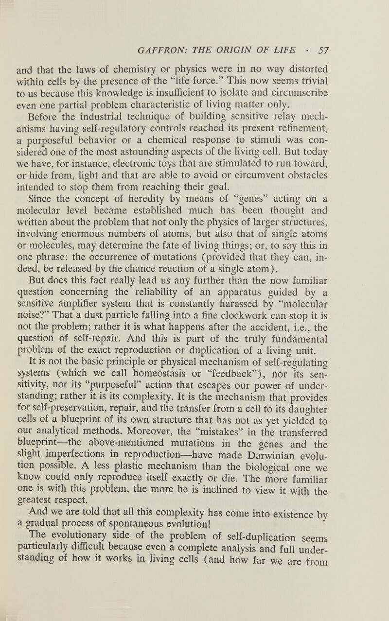 and that the laws of chemistry or physics were in no way distorted within cells by the presence of the “life force.” This now seems trivial to us because this knowledge is insufficient to isolate and circumscribe even one partial problem characteristic of living matter only. Before the industrial technique of building sensitive relay mech anisms having self-regulatory controls reached its present refinement, a purposeful behavior or a chemical response to stimuli was con sidered one of the most astounding aspects of the living cell. But today we have, for instance, electronic toys that are stimulated to run toward, or hide from, light and that are able to avoid or circumvent obstacles intended to stop them from reaching their goal. Since the concept of heredity by means of “genes” acting on a molecular level became established much has been thought and written about the problem that not only the physics of larger structures, involving enormous numbers of atoms, but also that of single atoms or molecules, may determine the fate of living things; or, to say this in one phrase: the occurrence of mutations (provided that they can, in deed, be released by the chance reaction of a single atom). But does this fact really lead us any further than the now familiar question concerning the reliability of an apparatus guided by a sensitive amplifier system that is constantly harassed by “molecular noise?” That a dust particle falling into a fine clockwork can stop it is not the problem; rather it is what happens after the accident, i.e., the question of self-repair. And this is part of the truly fundamental problem of the exact reproduction or duplication of a living unit. It is not the basic principle or physical mechanism of self-regulating systems (which we call homeostasis or “feedback”), nor its sen sitivity, nor its “purposeful” action that escapes our power of under standing; rather it is its complexity. It is the mechanism that provides for self-preservation, repair, and the transfer from a cell to its daughter cells of a blueprint of its own structure that has not as yet yielded to our analytical methods. Moreover, the “mistakes” in the transferred blueprint—the above-mentioned mutations in the genes and the slight imperfections in reproduction—have made Darwinian evolu tion possible. A less plastic mechanism than the biological one we know could only reproduce itself exactly or die. The more familiar one is with this problem, the more he is inclined to view it with the greatest respect. And we are told that all this complexity has come into existence by a gradual process of spontaneous evolution! The evolutionary side of the problem of self-duplication seems particularly difficult because even a complete analysis and full under standing of how it works in living cells (and how far we are from