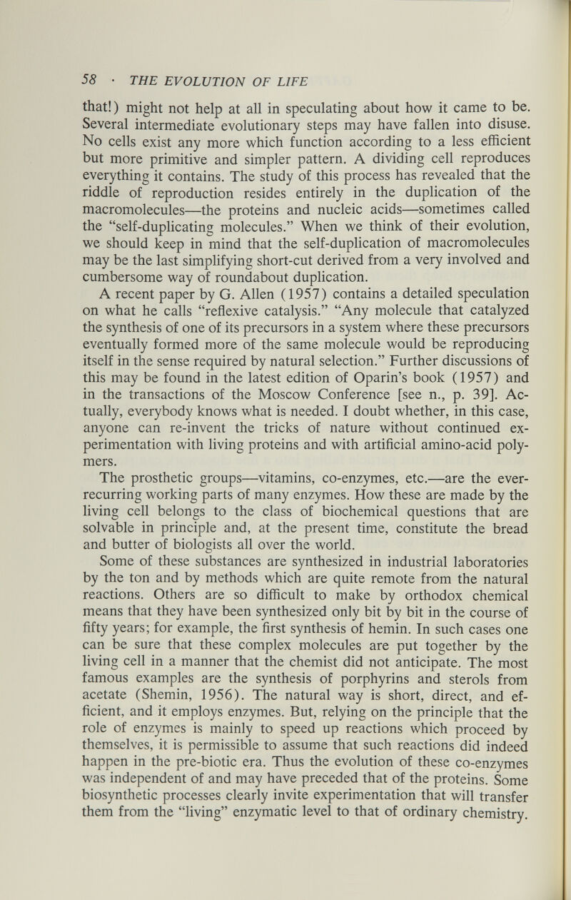 that!) might not help at all in speculating about how it came to be. Several intermediate evolutionary steps may have fallen into disuse. No cells exist any more which function according to a less efficient but more primitive and simpler pattern. A dividing cell reproduces everything it contains. The study of this process has revealed that the riddle of reproduction resides entirely in the duplication of the macromolecules—the proteins and nucleic acids—sometimes called the “self-duplicating molecules.” When we think of their evolution, we should keep in mind that the self-duplication of macromolecules may be the last simplifying short-cut derived from a very involved and cumbersome way of roundabout duplication. A recent paper by G. Allen (1957) contains a detailed speculation on what he calls “reflexive catalysis.” “Any molecule that catalyzed the synthesis of one of its precursors in a system where these precursors eventually formed more of the same molecule would be reproducing itself in the sense required by natural selection.” Further discussions of this may be found in the latest edition of Oparin’s book (1957) and in the transactions of the Moscow Conference [see n., p. 39]. Ac tually, everybody knows what is needed. I doubt whether, in this case, anyone can re-invent the tricks of nature without continued ex perimentation with living proteins and with artificial amino-acid poly mers. The prosthetic groups—vitamins, co-enzymes, etc.—are the ever- recurring working parts of many enzymes. How these are made by the living cell belongs to the class of biochemical questions that are solvable in principle and, at the present time, constitute the bread and butter of biologists all over the world. Some of these substances are synthesized in industrial laboratories by the ton and by methods which are quite remote from the natural reactions. Others are so difficult to make by orthodox chemical means that they have been synthesized only bit by bit in the course of fifty years; for example, the first synthesis of hemin. In such cases one can be sure that these complex molecules are put together by the living cell in a manner that the chemist did not anticipate. The most famous examples are the synthesis of porphyrins and sterols from acetate (Shemin, 1956). The natural way is short, direct, and ef ficient, and it employs enzymes. But, relying on the principle that the role of enzymes is mainly to speed up reactions which proceed by themselves, it is permissible to assume that such reactions did indeed happen in the pre-biotic era. Thus the evolution of these co-enzymes was independent of and may have preceded that of the proteins. Some biosynthetic processes clearly invite experimentation that will transfer them from the “living” enzymatic level to that of ordinary chemistry.