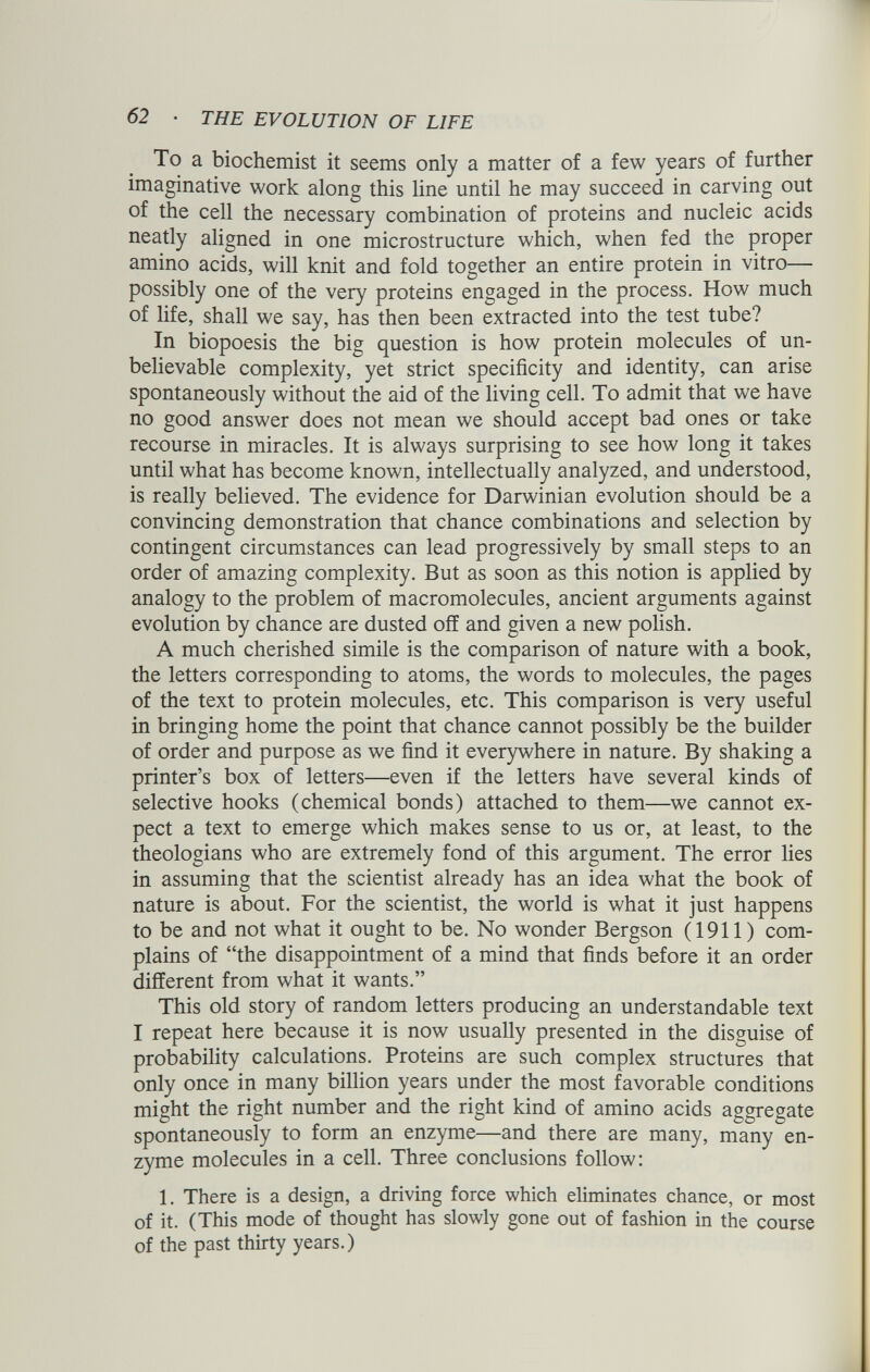 To a biochemist it seems only a matter of a few years of further imaginative work along this line until he may succeed in carving out of the cell the necessary combination of proteins and nucleic acids neatly aligned in one microstructure which, when fed the proper amino acids, will knit and fold together an entire protein in vitro— possibly one of the very proteins engaged in the process. How much of life, shall we say, has then been extracted into the test tube? In biopoesis the big question is how protein molecules of un believable complexity, yet strict specificity and identity, can arise spontaneously without the aid of the living cell. To admit that we have no good answer does not mean we should accept bad ones or take recourse in miracles. It is always surprising to see how long it takes until what has become known, intellectually analyzed, and understood, is really believed. The evidence for Darwinian evolution should be a convincing demonstration that chance combinations and selection by contingent circumstances can lead progressively by small steps to an order of amazing complexity. But as soon as this notion is applied by analogy to the problem of macromolecules, ancient arguments against evolution by chance are dusted off and given a new polish. A much cherished simile is the comparison of nature with a book, the letters corresponding to atoms, the words to molecules, the pages of the text to protein molecules, etc. This comparison is very useful in bringing home the point that chance cannot possibly be the builder of order and purpose as we find it everywhere in nature. By shaking a printer’s box of letters—even if the letters have several kinds of selective hooks (chemical bonds) attached to them—we cannot ex pect a text to emerge which makes sense to us or, at least, to the theologians who are extremely fond of this argument. The error lies in assuming that the scientist already has an idea what the book of nature is about. For the scientist, the world is what it just happens to be and not what it ought to be. No wonder Bergson (1911) com plains of “the disappointment of a mind that finds before it an order different from what it wants.” This old story of random letters producing an understandable text I repeat here because it is now usually presented in the disguise of probability calculations. Proteins are such complex structures that only once in many billion years under the most favorable conditions might the right number and the right kind of amino acids aggregate spontaneously to form an enzyme—and there are many, many en zyme molecules in a cell. Three conclusions follow: 1. There is a design, a driving force which eliminates chance, or most of it. (This mode of thought has slowly gone out of fashion in the course of the past thirty years.)