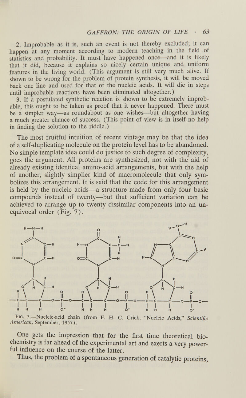 2. Improbable as it is, such an event is not thereby excluded; it can happen at any moment according to modern teaching in the field of statistics and probability. It must have happened once—and it is likely that it did, because it explains so nicely certain unique and uniform features in the living world. (This argument is still very much alive. If shown to be wrong for the problem of protein synthesis, it will be moved back one line and used for that of the nucleic acids. It will die in steps until improbable reactions have been eliminated altogether.) 3. If a postulated synthetic reaction is shown to be extremely improb able, this ought to be taken as proof that it never happened. There must be a simpler way—as roundabout as one wishes—but altogether having a much greater chance of success. (This point of view is in itself no help in finding the solution to the riddle.) The most fruitful intuition of recent vintage may be that the idea of a self-duplicating molecule on the protein level has to be abandoned. No simple template idea could do justice to such degree of complexity, goes the argument. All proteins are synthesized, not with the aid of already existing identical amino-acid arrangements, but with the help of another, slightly simplier kind of macromolecule that only sym bolizes this arrangement. It is said that the code for this arrangement is held by the nucleic acids—a structure made from only four basic compounds instead of twenty—but that sufficient variation can be achieved to arrange up to twenty dissimilar components into an un equivocal order (Fig. 7). Fig. 7.—Nucleic-acid chain (from F. H. C. Crick, “Nucleic Acids,” Scientific American, September, 1957). One gets the impression that for the first time theoretical bio chemistry is far ahead of the experimental art and exerts a very power ful influence on the course of the latter. Thus, the problem of a spontaneous generation of catalytic proteins,