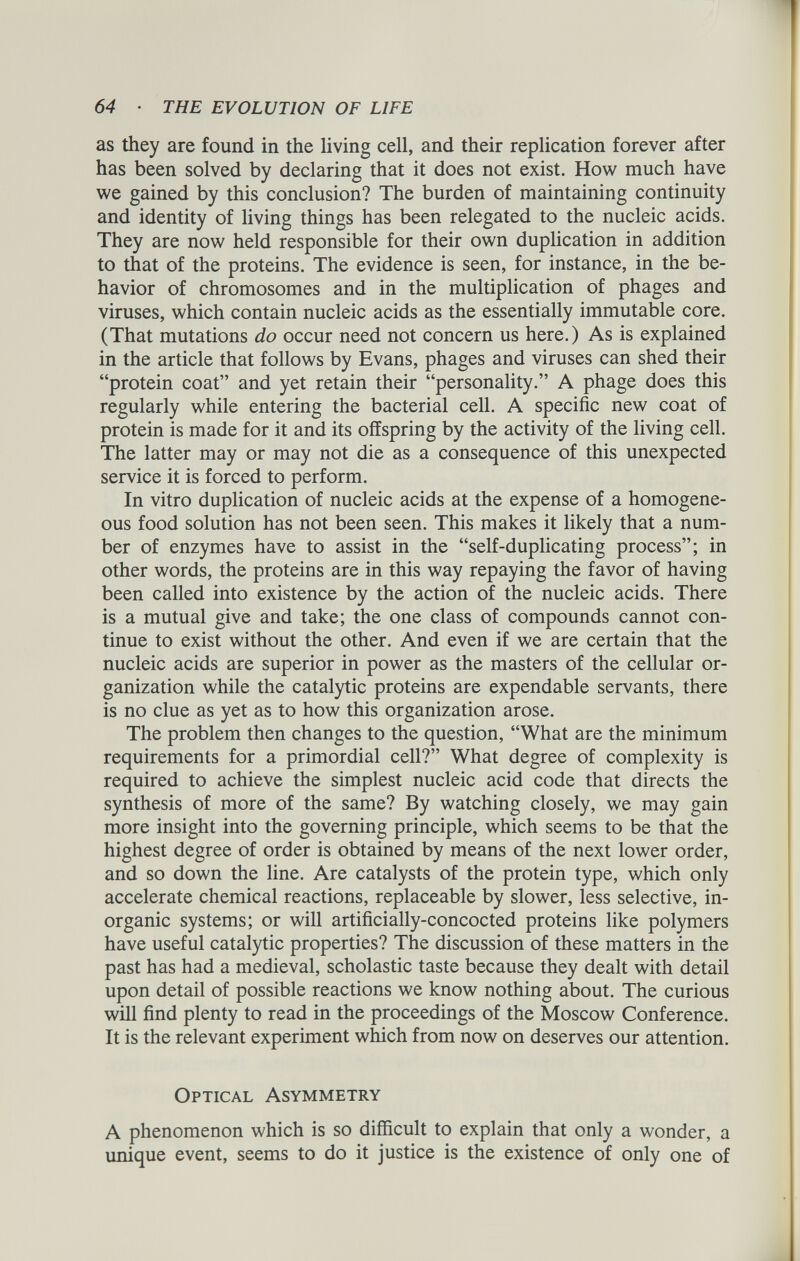 as they are found in the living cell, and their replication forever after has been solved by declaring that it does not exist. How much have we gained by this conclusion? The burden of maintaining continuity and identity of living things has been relegated to the nucleic acids. They are now held responsible for their own duplication in addition to that of the proteins. The evidence is seen, for instance, in the be havior of chromosomes and in the multiplication of phages and viruses, which contain nucleic acids as the essentially immutable core. (That mutations do occur need not concern us here.) As is explained in the article that follows by Evans, phages and viruses can shed their “protein coat” and yet retain their “personality.” A phage does this regularly while entering the bacterial cell. A specific new coat of protein is made for it and its offspring by the activity of the living cell. The latter may or may not die as a consequence of this unexpected service it is forced to perform. In vitro duplication of nucleic acids at the expense of a homogene ous food solution has not been seen. This makes it likely that a num ber of enzymes have to assist in the “self-duplicating process”; in other words, the proteins are in this way repaying the favor of having been called into existence by the action of the nucleic acids. There is a mutual give and take; the one class of compounds cannot con tinue to exist without the other. And even if we are certain that the nucleic acids are superior in power as the masters of the cellular or ganization while the catalytic proteins are expendable servants, there is no clue as yet as to how this organization arose. The problem then changes to the question, “What are the minimum requirements for a primordial cell?” What degree of complexity is required to achieve the simplest nucleic acid code that directs the synthesis of more of the same? By watching closely, we may gain more insight into the governing principle, which seems to be that the highest degree of order is obtained by means of the next lower order, and so down the line. Are catalysts of the protein type, which only accelerate chemical reactions, replaceable by slower, less selective, in organic systems; or will artificially-concocted proteins like polymers have useful catalytic properties? The discussion of these matters in the past has had a medieval, scholastic taste because they dealt with detail upon detail of possible reactions we know nothing about. The curious will find plenty to read in the proceedings of the Moscow Conference. It is the relevant experiment which from now on deserves our attention. Optical Asymmetry A phenomenon which is so difficult to explain that only a wonder, a unique event, seems to do it justice is the existence of only one of