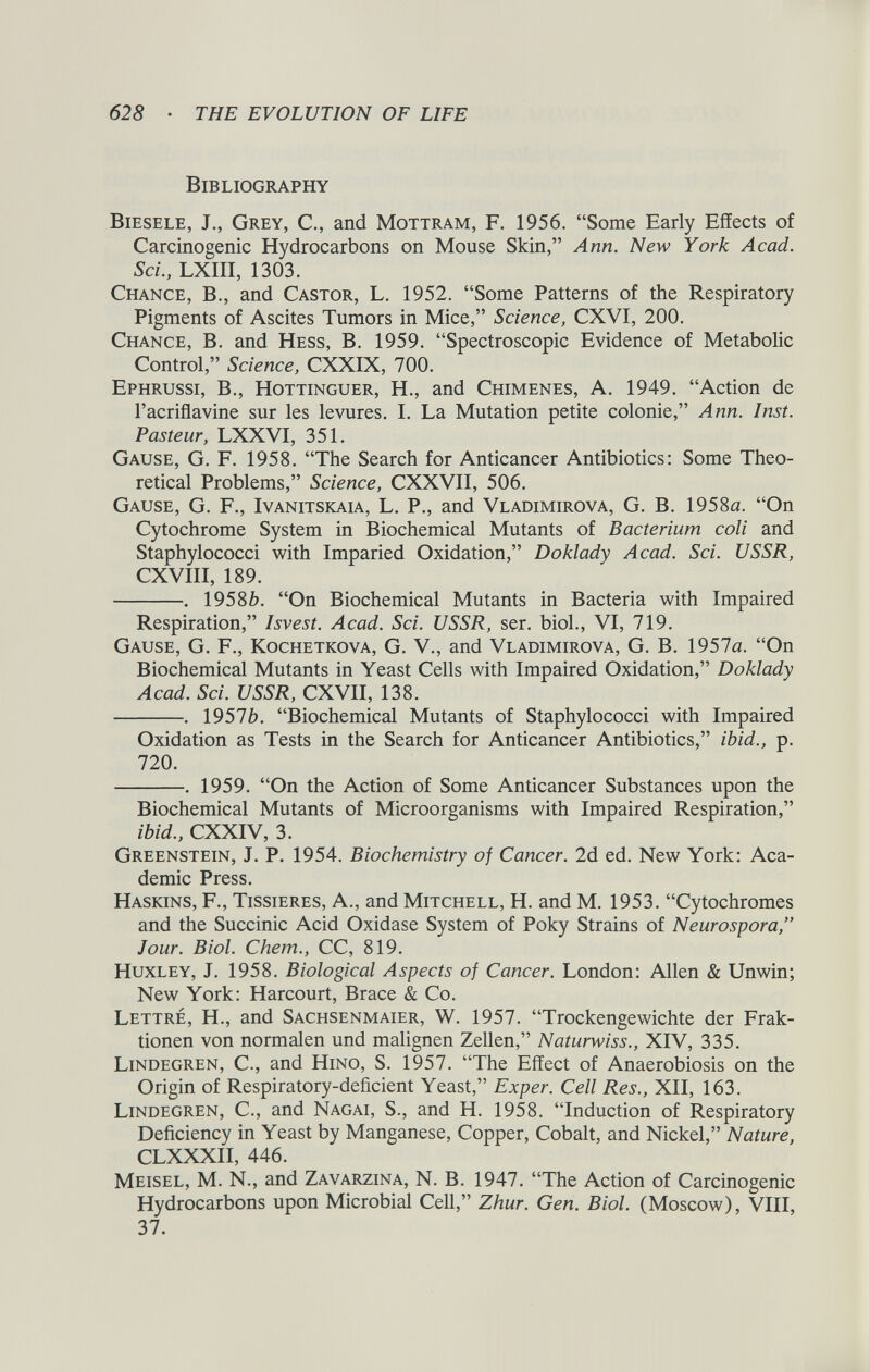 Bibliography Biesele, J., Grey, C., and Mottram, F. 1956. “Some Early Effects of Carcinogenic Hydrocarbons on Mouse Skin,” Ann. New York Acad. Sci., LXIII, 1303. Chance, B., and Castor, L. 1952. “Some Patterns of the Respiratory Pigments of Ascites Tumors in Mice,” Science, CXVI, 200. Chance, B. and Hess, B. 1959. “Spectroscopic Evidence of Metabolic Control,” Science, CXXIX, 700. Ephrussi, B., Hottinguer, H., and Chimenes, A. 1949. “Action de l’acriflavine sur les levures. I. La Mutation petite colonie,” Ann. Inst. Pasteur, LXXVI, 351. Gause, G. F. 1958. “The Search for Anticancer Antibiotics: Some Theo retical Problems,” Science, CXXVII, 506. Gause, G. F., Ivanitskaia, L. P., and Vladimirova, G. B. 1958a. “On Cytochrome System in Biochemical Mutants of Bacterium coli and Staphylococci with Imparied Oxidation,” Doklady Acad. Sci. USSR, CXVIII, 189. . 1958 b. “On Biochemical Mutants in Bacteria with Impaired Respiration,” Isvest. Acad. Sci. USSR, ser. biol., VI, 719. Gause, G. F., Kochetkova, G. V., and Vladimirova, G. B. 1957a. “On Biochemical Mutants in Yeast Cells with Impaired Oxidation,” Doklady Acad. Sci. USSR, CXVII, 138. . 1957 b. “Biochemical Mutants of Staphylococci with Impaired Oxidation as Tests in the Search for Anticancer Antibiotics,” ibid., p. 720. . 1959. “On the Action of Some Anticancer Substances upon the Biochemical Mutants of Microorganisms with Impaired Respiration,” ibid., CXXIV, 3. Greenstein, J. P. 1954. Biochemistry of Cancer. 2d ed. New York: Aca demic Press. Haskins, F., Tissieres, A., and Mitchell, H. and M. 1953. “Cytochromes and the Succinic Acid Oxidase System of Poky Strains of Neurospora,” Jour. Biol. Chem., CC, 819. Huxley, J. 1958. Biological Aspects of Cancer. London: Allen & Unwin; New York: Harcourt, Brace & Co. Lettre, H., and Sachsenmaier, W. 1957. “Trockengewichte der Frak- tionen von normalen und malignen Zellen,” Naturwiss., XIV, 335. Lindegren, C., and Hino, S. 1957. “The Effect of Anaerobiosis on the Origin of Respiratory-deficient Yeast,” Exper. Cell Res., XII, 163. Lindegren, C., and Nagai, S., and H. 1958. “Induction of Respiratory Deficiency in Yeast by Manganese, Copper, Cobalt, and Nickel,” Nature, CLXXXII, 446. Meisel, M. N., and Zavarzina, N. B. 1947. “The Action of Carcinogenic Hydrocarbons upon Microbial Cell,” Zhur. Gen. Biol. (Moscow), VIII, 37.
