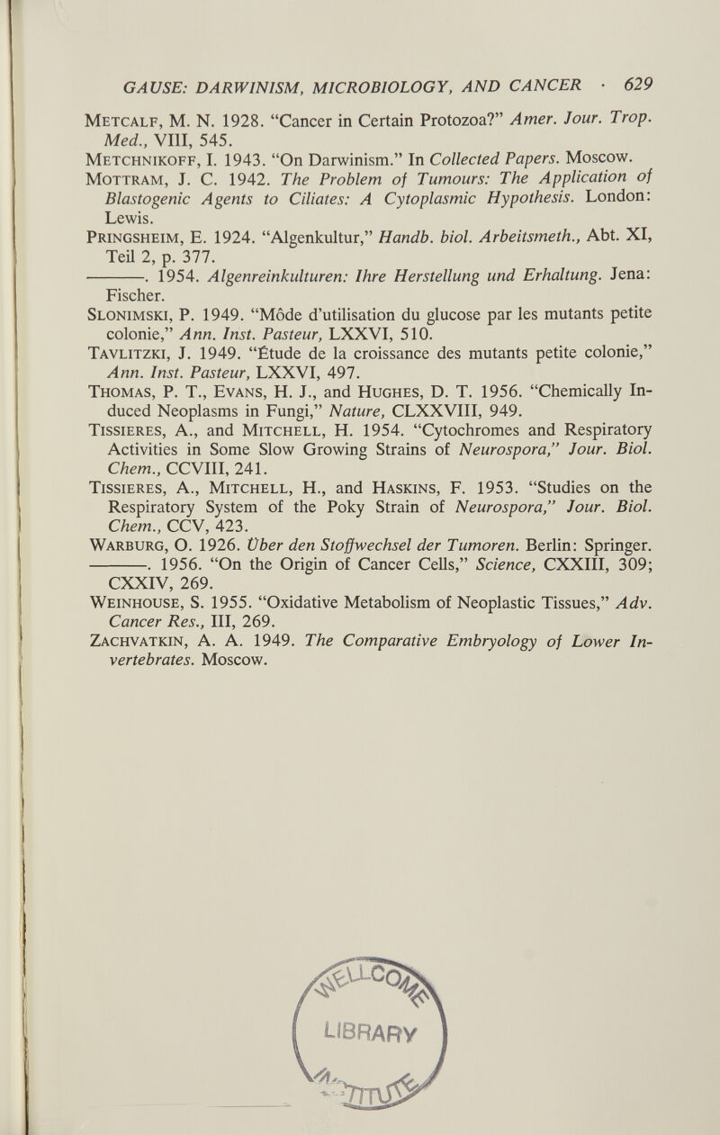 Metcalf, M. N. 1928. “Cancer in Certain Protozoa?” Amer. Jour. Trop. Med., VIII, 545. Metchnikoff, I. 1943. “On Darwinism.” In Collected Papers. Moscow. Mottram, J. C. 1942. The Problem of Tumours: The Application of Blastogénie Agents to Ciliates: A Cytoplasmic Hypothesis. London: Lewis. Pringsheim, E. 1924. “Algenkultur,” Handb. biol. Arbeitsmeth., Abt. XI, Teil 2, p. 377. . 1954. Algenreinkulturen: Ihre Herstellung und Erhaltung. Jena: Fischer. Slonimski, P. 1949. “Mode d’utilisation du glucose par les mutants petite colonie,” Ann. Inst. Pasteur, LXXVI, 510. Tavlitzki, J. 1949. “Étude de la croissance des mutants petite colonie,” Ann. Inst. Pasteur, LXXVI, 497. Thomas, P. T., Evans, H. J., and Hughes, D. T. 1956. “Chemically In duced Neoplasms in Fungi,” Nature, CLXXVIII, 949. Tissieres, A., and Mitchell, H. 1954. “Cytochromes and Respiratory Activities in Some Slow Growing Strains of Neurospora,” Jour. Biol. Chem., CCVIII, 241. Tissieres, A., Mitchell, H., and Haskins, F. 1953. “Studies on the Respiratory System of the Poky Strain of Neurospora,” Jour. Biol. Chem., CCV, 423. Warburg, O. 1926. Über den Stoffwechsel der Tumoren. Berlin: Springer. . 1956. “On the Origin of Cancer Cells,” Science, CXXIII, 309; CXXIV, 269. Weinhouse, S. 1955. “Oxidative Metabolism of Neoplastic Tissues,” Adv. Cancer Res., Ill, 269. Zachvatkin, A. A. 1949. The Comparative Embryology of Lower In vertebrates. Moscow.