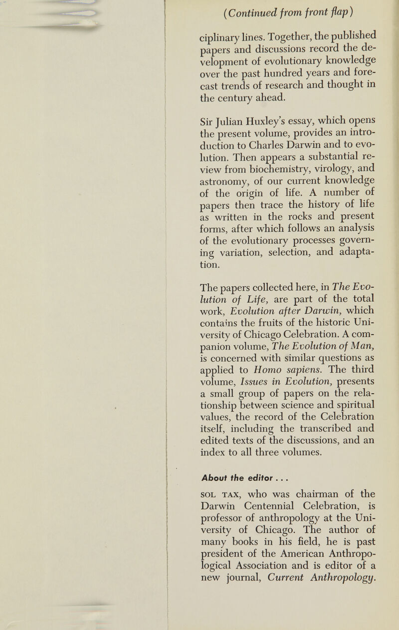 ( Continued from front flap ) ciplinary lines. Together, the published papers and discussions record the de velopment of evolutionary knowledge over the past hundred years and fore cast trends of research and thought in the century ahead. Sir Julian Huxley’s essay, which opens the present volume, provides an intro duction to Charles Darwin and to evo lution. Then appears a substantial re view from biochemistry, virology, and astronomy, of our current knowledge of the origin of life. A number of papers then trace the history of life as written in the rocks and present forms, after which follows an analysis of the evolutionary processes govern ing variation, selection, and adapta tion. The papers collected here, in The Evo lution of Life, are part of the total work, Evolution after Darwin, which contains the fruits of the historic Uni versity of Chicago Celebration. A com panion volume, The Evolution of Man, is concerned with similar questions as applied to Homo sapiens. The third volume, Issues in Evolution, presents a small group of papers on the rela tionship between science and spiritual values, the record of the Celebration itself, including the transcribed and edited texts of the discussions, and an index to all three volumes. About the editor ... sol tax, who was chairman of the Darwin Centennial Celebration, is professor of anthropology at the Uni versity of Chicago. The author of many books in his field, he is past president of the American Anthropo logical Association and is editor of a new journal, Current Anthropology.