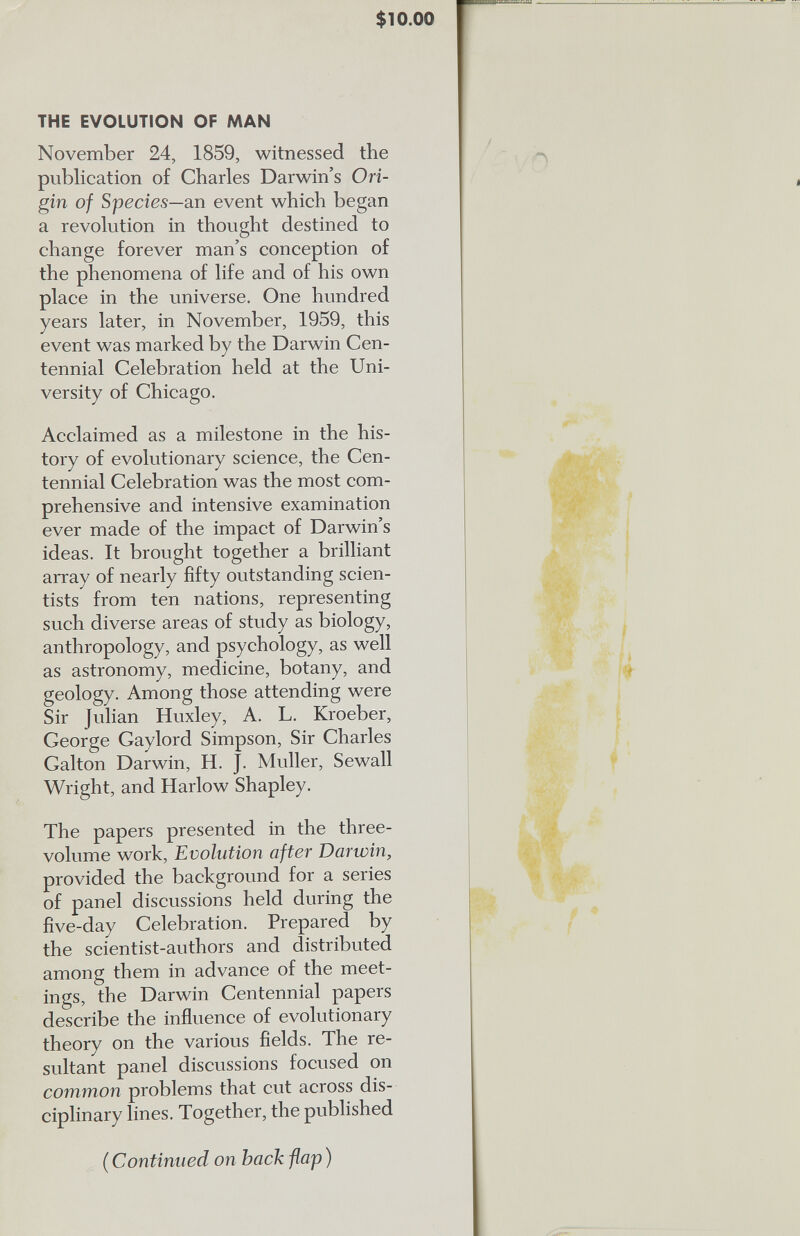 $ 10.00 THE EVOLUTION OF MAN November 24, 1859, witnessed the publication of Charles Darwin’s Ori gin of Species —an event which began a revolution in thought destined to change forever man’s conception of the phenomena of life and of his own place in the universe. One hundred years later, in November, 1959, this event was marked by the Darwin Cen tennial Celebration held at the Uni versity of Chicago. Acclaimed as a milestone in the his tory of evolutionary science, the Cen tennial Celebration was the most com prehensive and intensive examination ever made of the impact of Darwin’s ideas. It brought together a brilliant array of nearly fifty outstanding scien tists from ten nations, representing such diverse areas of study as biology, anthropology, and psychology, as well as astronomy, medicine, botany, and geology. Among those attending were Sir Julian Huxley, A. L. Kroeber, George Gaylord Simpson, Sir Charles Galton Darwin, H. J. Muller, Sewall Wright, and Harlow Shapley. The papers presented in the three- volume work, Evolution after Darwin, provided the background for a series of panel discussions held during the five-day Celebration. Prepared by the scientist-authors and distributed among them in advance of the meet ings, the Darwin Centennial papers describe the influence of evolutionary theory on the various fields. The re sultant panel discussions focused on common problems that cut across dis ciplinary lines. Together, the published (Continued on back flap )