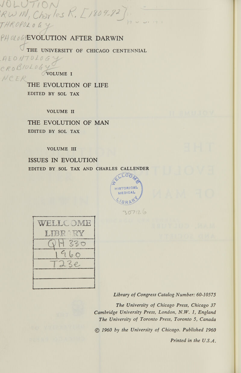 s/OUU nOpJ Châles K, on TtfKOPûL 0 û y ^  EVOLUTION AFTER DARWIN THE UNIVERSITY OF CHICAGO CENTENNIAL .QLO /\J~T0 10 £ yLs VOLUME I THE EVOLUTION OF LIFE EDITED BY SOL TAX VOLUME II THE EVOLUTION OF MAN EDITED BY SOL TAX VOLUME III ISSUES IN EVOLUTION EDITED BY SOL TAX AND CHARLES CALLENDER (f\ HI8TOR1QAIL U \ MEDICAL | -\0~7IZ(p Library of Congress Catalog Number: 60-10575 The University of Chicago Press, Chicago 37 Cambridge University Press, London, N.W. 1, England The University of Toronto Press, Toronto 5, Canada © 1960 by the University of Chicago. Published 1960 Printed in the U.S.A.