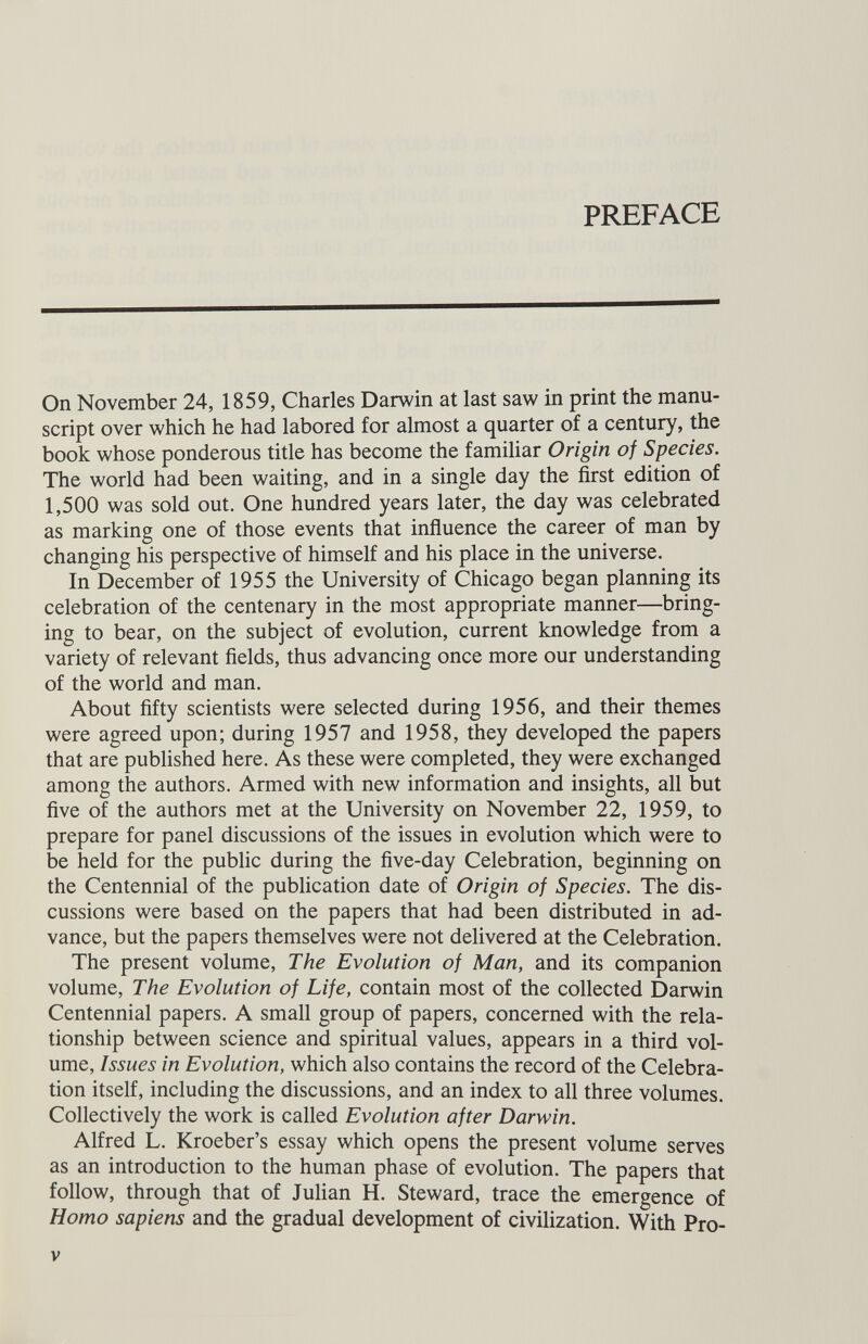 PREFACE On November 24, 1859, Charles Darwin at last saw in print the manu script over which he had labored for almost a quarter of a century, the book whose ponderous title has become the familiar Origin of Species. The world had been waiting, and in a single day the first edition of 1,500 was sold out. One hundred years later, the day was celebrated as marking one of those events that influence the career of man by changing his perspective of himself and his place in the universe. In December of 1955 the University of Chicago began planning its celebration of the centenary in the most appropriate manner—bring ing to bear, on the subject of evolution, current knowledge from a variety of relevant fields, thus advancing once more our understanding of the world and man. About fifty scientists were selected during 1956, and their themes were agreed upon; during 1957 and 1958, they developed the papers that are published here. As these were completed, they were exchanged among the authors. Armed with new information and insights, all but five of the authors met at the University on November 22, 1959, to prepare for panel discussions of the issues in evolution which were to be held for the public during the five-day Celebration, beginning on the Centennial of the publication date of Origin of Species. The dis cussions were based on the papers that had been distributed in ad vance, but the papers themselves were not delivered at the Celebration. The present volume, The Evolution of Man, and its companion volume, The Evolution of Life, contain most of the collected Darwin Centennial papers. A small group of papers, concerned with the rela tionship between science and spiritual values, appears in a third vol ume, Issues in Evolution, which also contains the record of the Celebra tion itself, including the discussions, and an index to all three volumes. Collectively the work is called Evolution after Darwin. Alfred L. Kroeber’s essay which opens the present volume serves as an introduction to the human phase of evolution. The papers that follow, through that of Julian H. Steward, trace the emergence of Homo sapiens and the gradual development of civilization. With Pro-