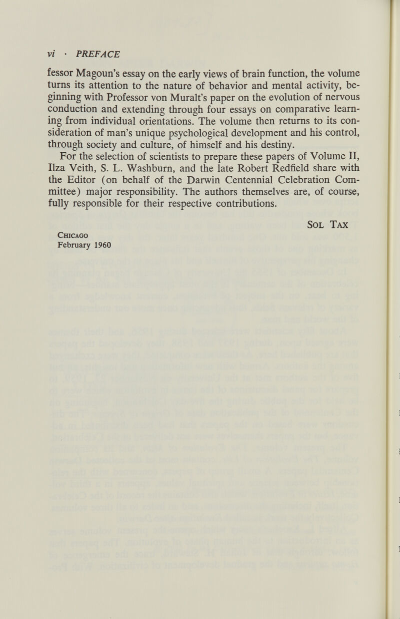 Vi • PREFACE fessor Magoun’s essay on the early views of brain function, the volume turns its attention to the nature of behavior and mental activity, be ginning with Professor von Muralt’s paper on the evolution of nervous conduction and extending through four essays on comparative learn ing from individual orientations. The volume then returns to its con sideration of man’s unique psychological development and his control, through society and culture, of himself and his destiny. For the selection of scientists to prepare these papers of Volume II, Ilza Veith, S. L. Washburn, and the late Robert Redfield share with the Editor (on behalf of the Darwin Centennial Celebration Com mittee) major responsibility. The authors themselves are, of course, fully responsible for their respective contributions. Sol Tax Chicago February 1960