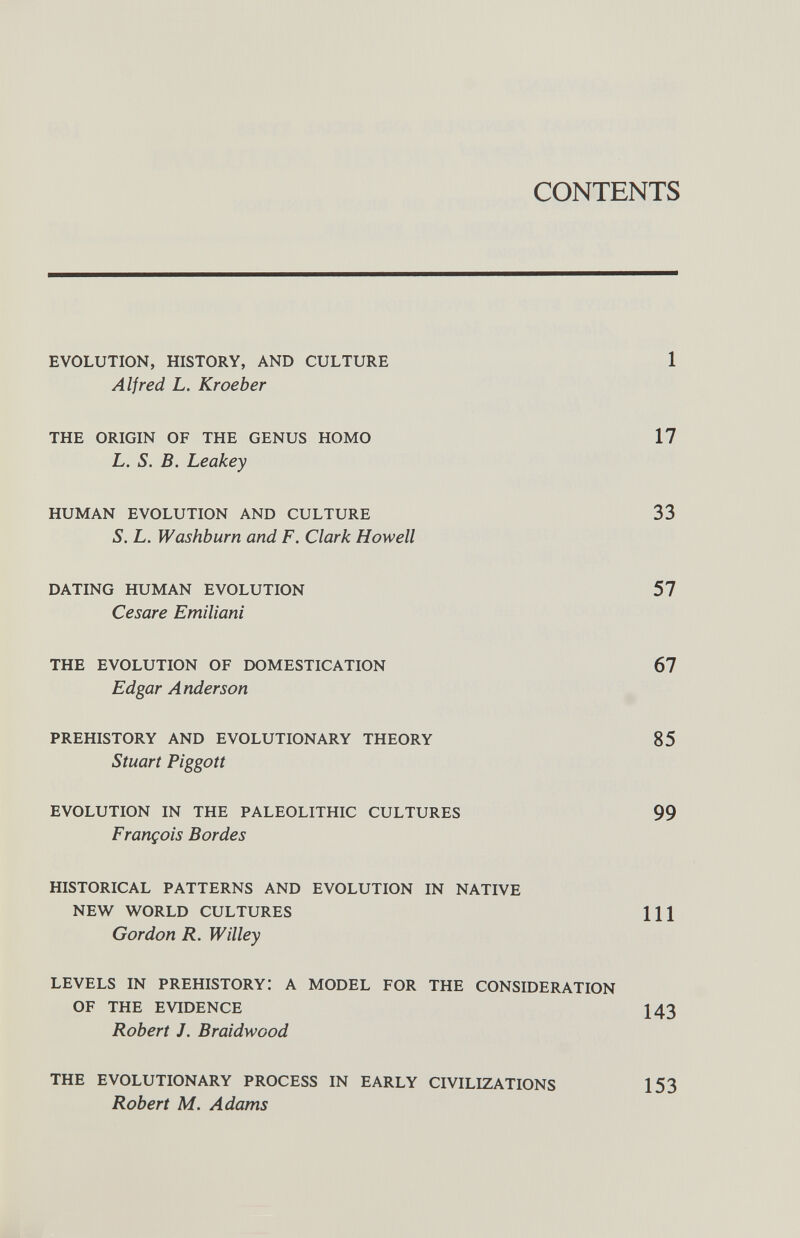 CONTENTS EVOLUTION, HISTORY, AND CULTURE 1 Alfred L. Kroeber THE ORIGIN OF THE GENUS HOMO 17 L. S. B. Leakey HUMAN EVOLUTION AND CULTURE 33 S. L. Washburn and F. Clark Howell DATING HUMAN EVOLUTION 57 Cesare Emiliani THE EVOLUTION OF DOMESTICATION 67 Edgar Anderson PREHISTORY AND EVOLUTIONARY THEORY 85 Stuart Piggott EVOLUTION IN THE PALEOLITHIC CULTURES 99 François Bordes HISTORICAL PATTERNS AND EVOLUTION IN NATIVE NEW WORLD CULTURES HI Gordon R. Willey LEVELS IN PREHISTORY: A MODEL FOR THE CONSIDERATION OF THE EVIDENCE 143 Robert J. Braidwood THE EVOLUTIONARY PROCESS IN EARLY CIVILIZATIONS Robert M. Adams 153