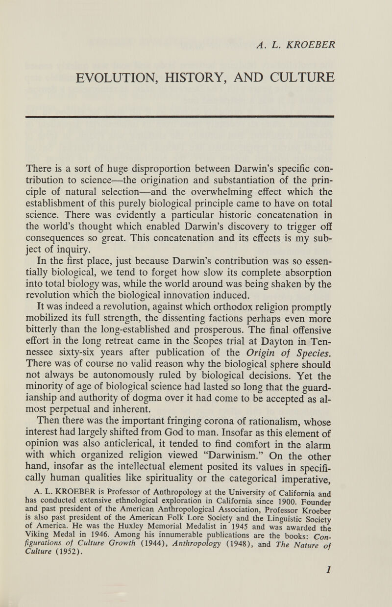 A. L. KROEBER EVOLUTION, HISTORY, AND CULTURE There is a sort of huge disproportion between Darwin’s specific con tribution to science—the origination and substantiation of the prin ciple of natural selection—and the overwhelming effect which the establishment of this purely biological principle came to have on total science. There was evidently a particular historic concatenation in the world’s thought which enabled Darwin’s discovery to trigger off consequences so great. This concatenation and its effects is my sub ject of inquiry. In the first place, just because Darwin’s contribution was so essen tially biological, we tend to forget how slow its complete absorption into total biology was, while the world around was being shaken by the revolution which the biological innovation induced. It was indeed a revolution, against which orthodox religion promptly mobilized its full strength, the dissenting factions perhaps even more bitterly than the long-established and prosperous. The final offensive effort in the long retreat came in the Scopes trial at Dayton in Ten nessee sixty-six years after publication of the Origin of Species. There was of course no valid reason why the biological sphere should not always be autonomously ruled by biological decisions. Yet the minority of age of biological science had lasted so long that the guard ianship and authority of dogma over it had come to be accepted as al most perpetual and inherent. Then there was the important fringing corona of rationalism, whose interest had largely shifted from God to man. Insofar as this element of opinion was also anticlerical, it tended to find comfort in the alarm with which organized religion viewed “Darwinism.” On the other hand, insofar as the intellectual element posited its values in specifi cally human qualities like spirituality or the categorical imperative, A. L. KROEBER is Professor of Anthropology at the University of California and has conducted extensive ethnological exploration in California since 1900. Founder and past president of the American Anthropological Association, Professor Kroeber is also past president of the American Folk Lore Society and the Linguistic Society of America. He was the Huxley Memorial Medalist in 1945 and was awarded the Viking Medal in 1946. Among his innumerable publications are the books: Con figurations of Culture Growth (1944), Anthropology (1948), and The Nature of Culture (1952).