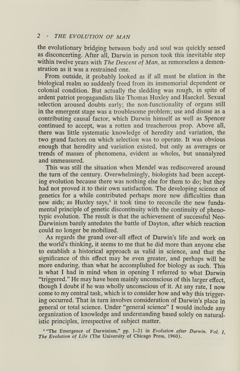 the evolutionary bridging between body and soul was quickly sensed as disconcerting. After all, Darwin in person took this inevitable step within twelve years with The Descent of Man, as remorseless a demon stration as it was a restrained one. From outside, it probably looked as if all must be elation in the biological realm so suddenly freed from its immemorial dependent or colonial condition. But actually the sledding was rough, in spite of ardent patriot progagandists like Thomas Huxley and Haeckel. Sexual selection aroused doubts early; the non-functionality of organs still in the emergent stage was a troublesome problem; use and disuse as a contributing causal factor, which Darwin himself as well as Spencer continued to accept, was a rotten and treacherous prop. Above all, there was little systematic knowledge of heredity and variation, the two grand factors on which selection was to operate. It was obvious enough that heredity and variation existed, but only as averages or trends of masses of phenomena, evident as wholes, but unanalyzed and unmeasured. This was still the situation when Mendel was rediscovered around the turn of the century. Overwhelmingly, biologists had been accept ing evolution because there was nothing else for them to do; but they had not proved it to their own satisfaction. The developing science of genetics for a while contributed perhaps more new difficulties than new aids; as Huxley says, 1 it took time to reconcile the new funda mental principle of genetic discontinuity with the continuity of pheno typic evolution. The result is that the achievement of successful Neo- Darwinism barely antedates the battle of Dayton, after which reaction could no longer be mobilized. As regards the grand over-all effect of Darwin’s life and work on the world’s thinking, it seems to me that he did more than anyone else to establish a historical approach as valid in science, and that the significance of this effect may be even greater, and perhaps will be more enduring, than what he accomplished for biology as such. This is what I had in mind when in opening I referred to what Darwin “triggered.” He may have been mainly unconscious of this larger effect, though I doubt if he was wholly unconscious of it. At any rate, I now come to my central task, which is to consider how and why this trigger ing occurred. That in turn involves consideration of Darwin’s place in general or total science. Under “general science” I would include any organization of knowledge and understanding based solely on natural istic principles, irrespective of subject matter. 1 “The Emergence of Darwinism,” pp. 1-21 in Evolution after Darwin. Vol. I, The Evolution of Life (The University of Chicago Press, I960).