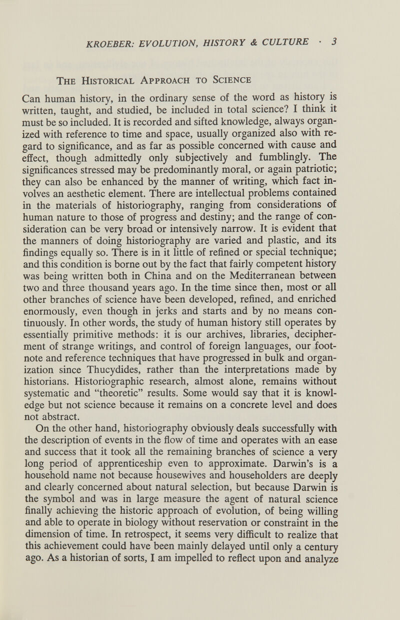 The Historical Approach to Science Can human history, in the ordinary sense of the word as history is written, taught, and studied, be included in total science? I think it must be so included. It is recorded and sifted knowledge, always organ ized with reference to time and space, usually organized also with re gard to significance, and as far as possible concerned with cause and effect, though admittedly only subjectively and fumblingly. The significances stressed may be predominantly moral, or again patriotic; they can also be enhanced by the manner of writing, which fact in volves an aesthetic element. There are intellectual problems contained in the materials of historiography, ranging from considerations of human nature to those of progress and destiny; and the range of con sideration can be very broad or intensively narrow. It is evident that the manners of doing historiography are varied and plastic, and its findings equally so. There is in it little of refined or special technique; and this condition is borne out by the fact that fairly competent history was being written both in China and on the Mediterranean between two and three thousand years ago. In the time since then, most or all other branches of science have been developed, refined, and enriched enormously, even though in jerks and starts and by no means con tinuously. In other words, the study of human history still operates by essentially primitive methods: it is our archives, libraries, decipher ment of strange writings, and control of foreign languages, our foot note and reference techniques that have progressed in bulk and organ ization since Thucydides, rather than the interpretations made by historians. Historiographic research, almost alone, remains without systematic and “theoretic” results. Some would say that it is knowl edge but not science because it remains on a concrete level and does not abstract. On the other hand, historiography obviously deals successfully with the description of events in the flow of time and operates with an ease and success that it took all the remaining branches of science a very long period of apprenticeship even to approximate. Darwin’s is a household name not because housewives and householders are deeply and clearly concerned about natural selection, but because Darwin is the symbol and was in large measure the agent of natural science finally achieving the historic approach of evolution, of being willing and able to operate in biology without reservation or constraint in the dimension of time. In retrospect, it seems very difficult to realize that this achievement could have been mainly delayed until only a century ago. As a historian of sorts, I am impelled to reflect upon and analyze