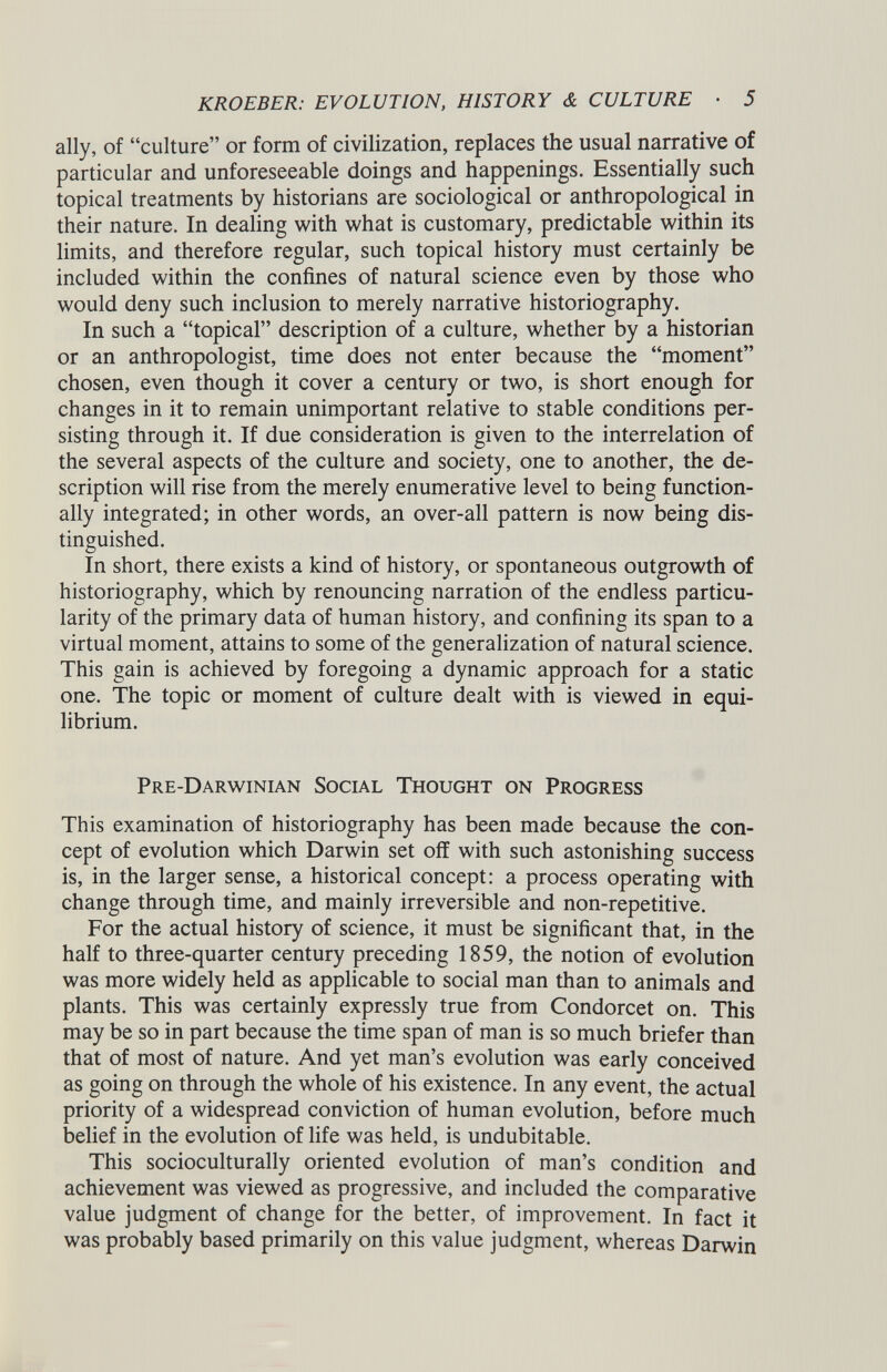 ally, of “culture” or form of civilization, replaces the usual narrative of particular and unforeseeable doings and happenings. Essentially such topical treatments by historians are sociological or anthropological in their nature. In dealing with what is customary, predictable within its limits, and therefore regular, such topical history must certainly be included within the confines of natural science even by those who would deny such inclusion to merely narrative historiography. In such a “topical” description of a culture, whether by a historian or an anthropologist, time does not enter because the “moment” chosen, even though it cover a century or two, is short enough for changes in it to remain unimportant relative to stable conditions per sisting through it. If due consideration is given to the interrelation of the several aspects of the culture and society, one to another, the de scription will rise from the merely enumerative level to being function ally integrated; in other words, an over-all pattern is now being dis tinguished. In short, there exists a kind of history, or spontaneous outgrowth of historiography, which by renouncing narration of the endless particu larity of the primary data of human history, and confining its span to a virtual moment, attains to some of the generalization of natural science. This gain is achieved by foregoing a dynamic approach for a static one. The topic or moment of culture dealt with is viewed in equi librium. Pre-Darwinian Social Thought on Progress This examination of historiography has been made because the con cept of evolution which Darwin set off with such astonishing success is, in the larger sense, a historical concept: a process operating with change through time, and mainly irreversible and non-repetitive. For the actual history of science, it must be significant that, in the half to three-quarter century preceding 1859, the notion of evolution was more widely held as applicable to social man than to animals and plants. This was certainly expressly true from Condorcet on. This may be so in part because the time span of man is so much briefer than that of most of nature. And yet man’s evolution was early conceived as going on through the whole of his existence. In any event, the actual priority of a widespread conviction of human evolution, before much belief in the evolution of life was held, is undubitable. This socioculturally oriented evolution of man’s condition and achievement was viewed as progressive, and included the comparative value judgment of change for the better, of improvement. In fact it was probably based primarily on this value judgment, whereas Darwin