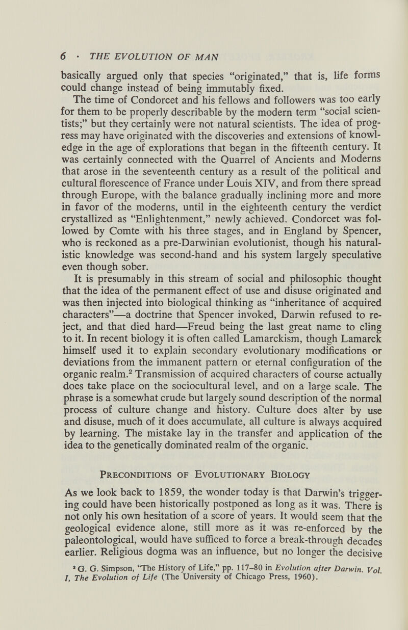 basically argued only that species “originated,” that is, life forms could change instead of being immutably fixed. The time of Condorcet and his fellows and followers was too early for them to be properly describable by the modern term “social scien tists;” but they certainly were not natural scientists. The idea of prog ress may have originated with the discoveries and extensions of knowl edge in the age of explorations that began in the fifteenth century. It was certainly connected with the Quarrel of Ancients and Moderns that arose in the seventeenth century as a result of the political and cultural florescence of France under Louis XIV, and from there spread through Europe, with the balance gradually inclining more and more in favor of the moderns, until in the eighteenth century the verdict crystallized as “Enlightenment,” newly achieved. Condorcet was fol lowed by Comte with his three stages, and in England by Spencer, who is reckoned as a pre-Darwinian evolutionist, though his natural istic knowledge was second-hand and his system largely speculative even though sober. It is presumably in this stream of social and philosophic thought that the idea of the permanent effect of use and disuse originated and was then injected into biological thinking as “inheritance of acquired characters”—a doctrine that Spencer invoked, Darwin refused to re ject, and that died hard—Freud being the last great name to cling to it. In recent biology it is often called Lamarckism, though Lamarck himself used it to explain secondary evolutionary modifications or deviations from the immanent pattern or eternal configuration of the organic realm. 2 Transmission of acquired characters of course actually does take place on the sociocultural level, and on a large scale. The phrase is a somewhat crude but largely sound description of the normal process of culture change and history. Culture does alter by use and disuse, much of it does accumulate, all culture is always acquired by learning. The mistake lay in the transfer and application of the idea to the genetically dominated realm of the organic. Preconditions of Evolutionary Biology As we look back to 1859, the wonder today is that Darwin’s trigger ing could have been historically postponed as long as it was. There is not only his own hesitation of a score of years. It would seem that the geological evidence alone, still more as it was re-enforced by the paleontological, would have sufficed to force a break-through decades earlier. Religious dogma was an influence, but no longer the decisive * G. G. Simpson, “The History of Life,” pp. 117-80 in Evolution after Darwin. Vol. I, The Evolution of Life (The University of Chicago Press, 1960).