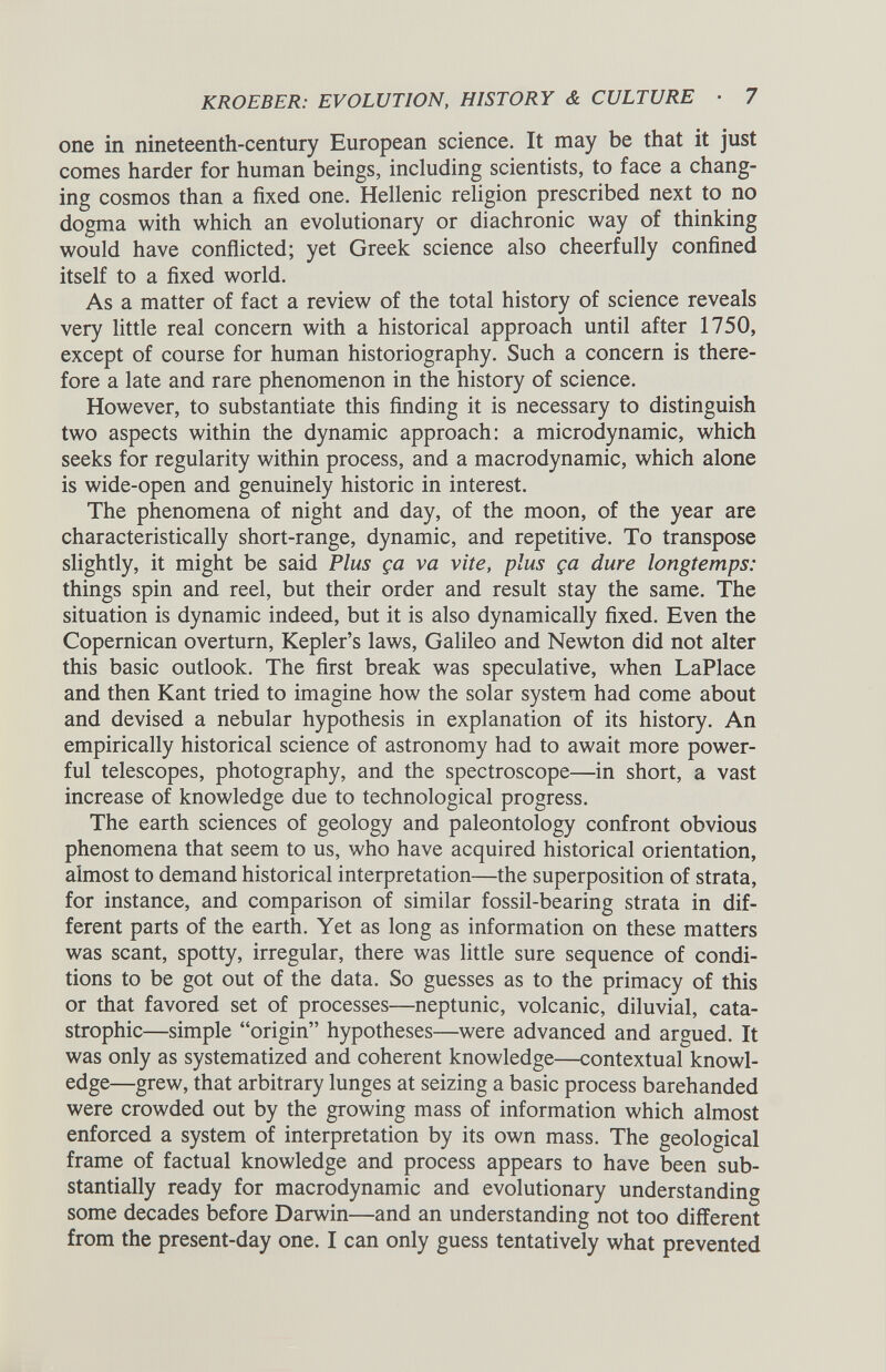 one in nineteenth-century European science. It may be that it just comes harder for human beings, including scientists, to face a chang ing cosmos than a fixed one. Hellenic religion prescribed next to no dogma with which an evolutionary or diachronic way of thinking would have conflicted; yet Greek science also cheerfully confined itself to a fixed world. As a matter of fact a review of the total history of science reveals very little real concern with a historical approach until after 1750, except of course for human historiography. Such a concern is there fore a late and rare phenomenon in the history of science. However, to substantiate this finding it is necessary to distinguish two aspects within the dynamic approach: a microdynamic, which seeks for regularity within process, and a macrodynamic, which alone is wide-open and genuinely historic in interest. The phenomena of night and day, of the moon, of the year are characteristically short-range, dynamic, and repetitive. To transpose slightly, it might be said Plus ga va vite, plus ga dure longtemps: things spin and reel, but their order and result stay the same. The situation is dynamic indeed, but it is also dynamically fixed. Even the Copernican overturn, Kepler’s laws, Galileo and Newton did not alter this basic outlook. The first break was speculative, when LaPlace and then Kant tried to imagine how the solar system had come about and devised a nebular hypothesis in explanation of its history. An empirically historical science of astronomy had to await more power ful telescopes, photography, and the spectroscope—in short, a vast increase of knowledge due to technological progress. The earth sciences of geology and paleontology confront obvious phenomena that seem to us, who have acquired historical orientation, almost to demand historical interpretation—the superposition of strata, for instance, and comparison of similar fossil-bearing strata in dif ferent parts of the earth. Yet as long as information on these matters was scant, spotty, irregular, there was little sure sequence of condi tions to be got out of the data. So guesses as to the primacy of this or that favored set of processes—neptunic, volcanic, diluvial, cata strophic—simple “origin” hypotheses—were advanced and argued. It was only as systematized and coherent knowledge—contextual knowl edge—grew, that arbitrary lunges at seizing a basic process barehanded were crowded out by the growing mass of information which almost enforced a system of interpretation by its own mass. The geological frame of factual knowledge and process appears to have been sub stantially ready for macrodynamic and evolutionary understanding some decades before Darwin—and an understanding not too different from the present-day one. I can only guess tentatively what prevented