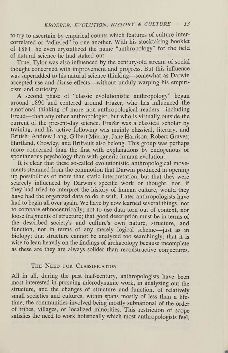 to try to ascertain by empirical counts which features of culture inter- correlated or “adhered” to one another. With his stocktaking booklet of 1881, he even crystallized the name “anthropology” for the field of natural science he had staked out. True, Tylor was also influenced by the century-old stream of social thought concerned with improvement and progress. But this influence was superadded to his natural science thinking—somewhat as Darwin accepted use and disuse effects—without unduly warping his empiri cism and curiosity. A second phase of “classic evolutionistic anthropology” began around 1890 and centered around Frazer, who has influenced the emotional thinking of more non-anthropological readers—including Freud—than any other anthropologist, but who is virtually outside the current of the present-day science. Frazer was a classical scholar by training, and his active following was mainly classical, literary, and British: Andrew Lang, Gilbert Murray, Jane Harrison, Robert Graves; Hartland, Crowley, and Briffault also belong. This group was perhaps more concerned than the first with explanations by endogenous or spontaneous psychology than with generic human evolution. It is clear that these so-called evolutionistic anthropological move ments stemmed from the commotion that Darwin produced in opening up possibilities of more than static interpretation, but that they were scarcely influenced by Darwin’s specific work or thought, nor, if they had tried to interpret the history of human culture, would they have had the organized data to do it with. Later anthropologists have had to begin all over again. We have by now learned several things: not to compare ethnocentrically; not to use data torn out of context, nor loose fragments of structure; that good description must be in terms of the described society’s and culture’s own nature, structure, and function, not in terms of any merely logical scheme—just as in biology; that structure cannot be analyzed too searchingly; that it is wise to lean heavily on the findings of archaeology because incomplete as these are they are always solider than reconstructive conjectures. The Need for Classification All in all, during the past half-century, anthropologists have been most interested in pursuing microdynamic work, in analyzing out the structure, and the changes of structure and function, of relatively small societies and cultures, within spans mostly of less than a life time, the communities involved being mostly subnational of the order of tribes, villages, or localized minorities. This restriction of scope satisfies the need to work holistically which most anthropologists feel,