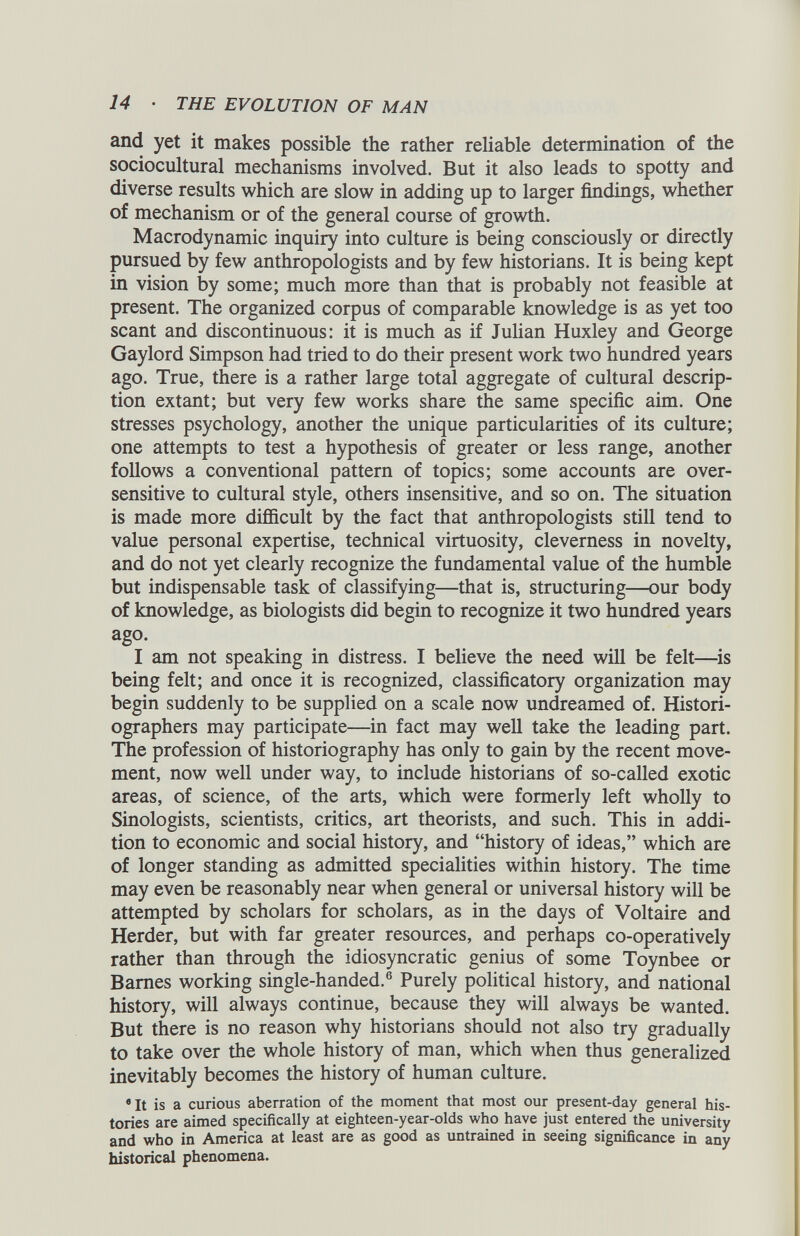 and yet it makes possible the rather reliable determination of the sociocultural mechanisms involved. But it also leads to spotty and diverse results which are slow in adding up to larger findings, whether of mechanism or of the general course of growth. Macrodynamic inquiry into culture is being consciously or directly pursued by few anthropologists and by few historians. It is being kept in vision by some; much more than that is probably not feasible at present. The organized corpus of comparable knowledge is as yet too scant and discontinuous: it is much as if Julian Huxley and George Gaylord Simpson had tried to do their present work two hundred years ago. True, there is a rather large total aggregate of cultural descrip tion extant; but very few works share the same specific aim. One stresses psychology, another the unique particularities of its culture; one attempts to test a hypothesis of greater or less range, another follows a conventional pattern of topics; some accounts are over sensitive to cultural style, others insensitive, and so on. The situation is made more difficult by the fact that anthropologists still tend to value personal expertise, technical virtuosity, cleverness in novelty, and do not yet clearly recognize the fundamental value of the humble but indispensable task of classifying—that is, structuring—our body of knowledge, as biologists did begin to recognize it two hundred years ago. I am not speaking in distress. I believe the need will be felt—is being felt; and once it is recognized, classificatory organization may begin suddenly to be supplied on a scale now undreamed of. Histori ographers may participate—in fact may well take the leading part. The profession of historiography has only to gain by the recent move ment, now well under way, to include historians of so-called exotic areas, of science, of the arts, which were formerly left wholly to Sinologists, scientists, critics, art theorists, and such. This in addi tion to economic and social history, and “history of ideas,” which are of longer standing as admitted specialities within history. The time may even be reasonably near when general or universal history will be attempted by scholars for scholars, as in the days of Voltaire and Herder, but with far greater resources, and perhaps co-operatively rather than through the idiosyncratic genius of some Toynbee or Barnes working single-handed. 6 Purely political history, and national history, will always continue, because they will always be wanted. But there is no reason why historians should not also try gradually to take over the whole history of man, which when thus generalized inevitably becomes the history of human culture. 6 It is a curious aberration of the moment that most our present-day general his tories are aimed specifically at eighteen-year-olds who have just entered the university and who in America at least are as good as untrained in seeing significance in any historical phenomena.