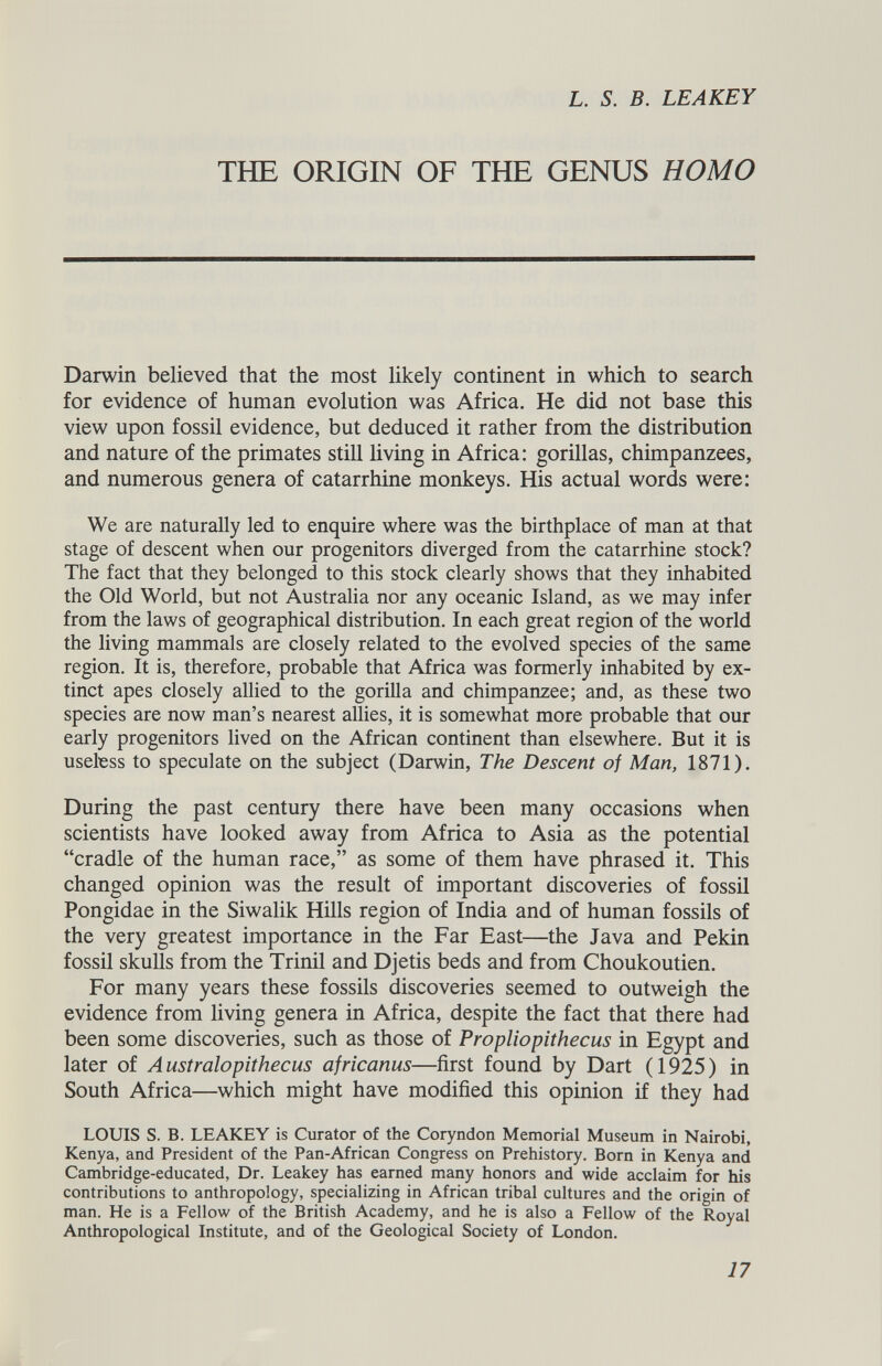 L. S. B. LEAKEY THE ORIGIN OF THE GENUS HOMO Darwin believed that the most likely continent in which to search for evidence of human evolution was Africa. He did not base this view upon fossil evidence, but deduced it rather from the distribution and nature of the primates still living in Africa: gorillas, chimpanzees, and numerous genera of catarrhine monkeys. His actual words were: We are naturally led to enquire where was the birthplace of man at that stage of descent when our progenitors diverged from the catarrhine stock? The fact that they belonged to this stock clearly shows that they inhabited the Old World, but not Australia nor any oceanic Island, as we may infer from the laws of geographical distribution. In each great region of the world the living mammals are closely related to the evolved species of the same region. It is, therefore, probable that Africa was formerly inhabited by ex tinct apes closely allied to the gorilla and chimpanzee; and, as these two species are now man’s nearest allies, it is somewhat more probable that our early progenitors lived on the African continent than elsewhere. But it is useless to speculate on the subject (Darwin, The Descent of Man, 1871). During the past century there have been many occasions when scientists have looked away from Africa to Asia as the potential “cradle of the human race,” as some of them have phrased it. This changed opinion was the result of important discoveries of fossil Pongidae in the Siwalik Hills region of India and of human fossils of the very greatest importance in the Far East—the Java and Pekin fossil skulls from the Trinil and Djetis beds and from Choukoutien. For many years these fossils discoveries seemed to outweigh the evidence from living genera in Africa, despite the fact that there had been some discoveries, such as those of Propliopithecus in Egypt and later of Australopithecus africanus —first found by Dart (1925) in South Africa—which might have modified this opinion if they had LOUIS S. B. LEAKEY is Curator of the Coryndon Memorial Museum in Nairobi, Kenya, and President of the Pan-African Congress on Prehistory. Born in Kenya and Cambridge-educated, Dr. Leakey has earned many honors and wide acclaim for his contributions to anthropology, specializing in African tribal cultures and the origin of man. He is a Fellow of the British Academy, and he is also a Fellow of the Royal Anthropological Institute, and of the Geological Society of London.