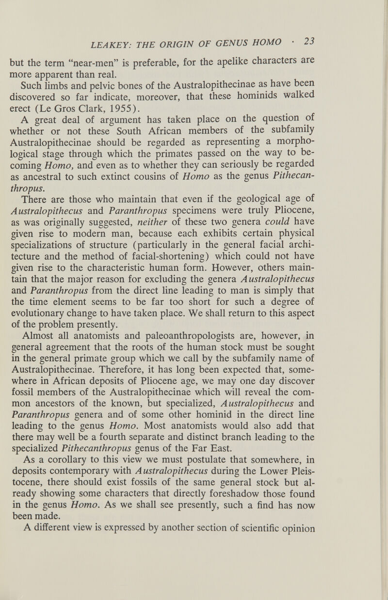 but the term “near-men” is preferable, for the apelike characters are more apparent than real. Such limbs and pelvic bones of the Australopithecinae as have been discovered so far indicate, moreover, that these hominids walked erect (Le Gros Clark, 1955). A great deal of argument has taken place on the question of whether or not these South African members of the subfamily Australopithecinae should be regarded as representing a morpho logical stage through which the primates passed on the way to be coming Homo, and even as to whether they can seriously be regarded as ancestral to such extinct cousins of Homo as the genus Pithecan thropus. There are those who maintain that even if the geological age of Australopithecus and Paranthropus specimens were truly Pliocene, as was originally suggested, neither of these two genera could have given rise to modern man, because each exhibits certain physical specializations of structure (particularly in the general facial archi tecture and the method of facial-shortening) which could not have given rise to the characteristic human form. However, others main tain that the major reason for excluding the genera A ustralopithecus and Paranthropus from the direct line leading to man is simply that the time element seems to be far too short for such a degree of evolutionary change to have taken place. We shall return to this aspect of the problem presently. Almost all anatomists and paleoanthropologists are, however, in general agreement that the roots of the human stock must be sought in the general primate group which we call by the subfamily name of Australopithecinae. Therefore, it has long been expected that, some where in African deposits of Pliocene age, we may one day discover fossil members of the Australopithecinae which will reveal the com mon ancestors of the known, but specialized, Australopithecus and Paranthropus genera and of some other hominid in the direct line leading to the genus Homo. Most anatomists would also add that there may well be a fourth separate and distinct branch leading to the specialized Pithecanthropus genus of the Far East. As a corollary to this view we must postulate that somewhere, in deposits contemporary with Australopithecus during the Lower Pleis tocene, there should exist fossils of the same general stock but al ready showing some characters that directly foreshadow those found in the genus Homo. As we shall see presently, such a find has now been made. A different view is expressed by another section of scientific opinion