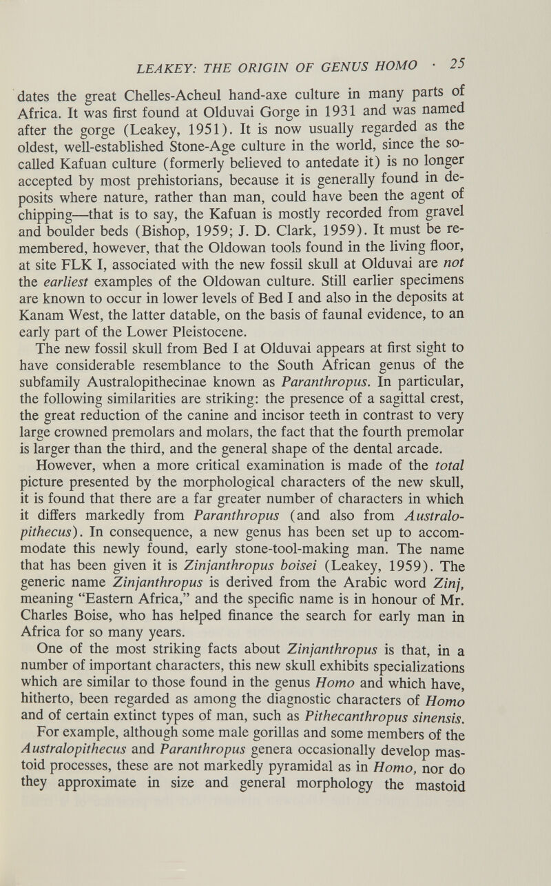 dates the great Chelles-Acheul hand-axe culture in many parts of Africa. It was first found at Olduvai Gorge in 1931 and was named after the gorge (Leakey, 1951). It is now usually regarded as the oldest, well-established Stone-Age culture in the world, since the so- called Kafuan culture (formerly believed to antedate it) is no longer accepted by most prehistorians, because it is generally found in de posits where nature, rather than man, could have been the agent of chipping—that is to say, the Kafuan is mostly recorded from gravel and boulder beds (Bishop, 1959; J. D. Clark, 1959). It must be re membered, however, that the Oldowan tools found in the living floor, at site FLK I, associated with the new fossil skull at Olduvai are not the earliest examples of the Oldowan culture. Still earlier specimens are known to occur in lower levels of Bed I and also in the deposits at Kanam West, the latter datable, on the basis of faunal evidence, to an early part of the Lower Pleistocene. The new fossil skull from Bed I at Olduvai appears at first sight to have considerable resemblance to the South African genus of the subfamily Australopithecinae known as Paranthropus. In particular, the following similarities are striking: the presence of a sagittal crest, the great reduction of the canine and incisor teeth in contrast to very large crowned premolars and molars, the fact that the fourth premolar is larger than the third, and the general shape of the dental arcade. However, when a more critical examination is made of the total picture presented by the morphological characters of the new skull, it is found that there are a far greater number of characters in which it differs markedly from Paranthropus (and also from Australo pithecus). In consequence, a new genus has been set up to accom modate this newly found, early stone-tool-making man. The name that has been given it is Zinjanthropus boisei (Leakey, 1959). The generic name Zinjanthropus is derived from the Arabic word Zinj, meaning “Eastern Africa,” and the specific name is in honour of Mr. Charles Boise, who has helped finance the search for early man in Africa for so many years. One of the most striking facts about Zinjanthropus is that, in a number of important characters, this new skull exhibits specializations which are similar to those found in the genus Homo and which have, hitherto, been regarded as among the diagnostic characters of Homo and of certain extinct types of man, such as Pithecanthropus sinensis. For example, although some male gorillas and some members of the Australopithecus and Paranthropus genera occasionally develop mas toid processes, these are not markedly pyramidal as in Homo, nor do they approximate in size and general morphology the mastoid