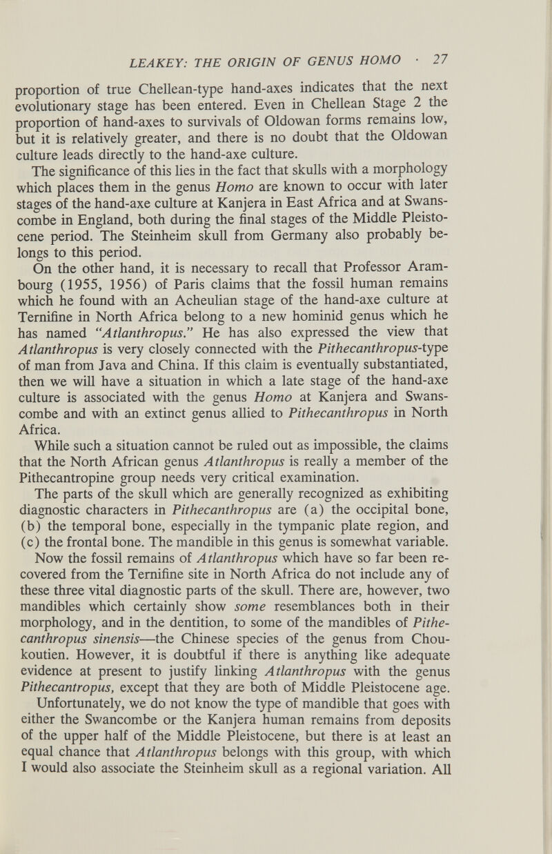 proportion of true Chellean-type hand-axes indicates that the next evolutionary stage has been entered. Even in Chellean Stage 2 the proportion of hand-axes to survivals of Oldowan forms remains low, but it is relatively greater, and there is no doubt that the Oldowan culture leads directly to the hand-axe culture. The significance of this lies in the fact that skulls with a morphology which places them in the genus Homo are known to occur with later stages of the hand-axe culture at Kanjera in East Africa and at Swans- combe in England, both during the final stages of the Middle Pleisto cene period. The Steinheim skull from Germany also probably be longs to this period. On the other hand, it is necessary to recall that Professor Aram- bourg (1955, 1956) of Paris claims that the fossil human remains which he found with an Acheulian stage of the hand-axe culture at Ternifine in North Africa belong to a new hominid genus which he has named “Atlanthropus.” He has also expressed the view that Atlanthropus is very closely connected with the Pithecanthropus- type of man from Java and China. If this claim is eventually substantiated, then we will have a situation in which a late stage of the hand-axe culture is associated with the genus Homo at Kanjera and Swans- combe and with an extinct genus allied to Pithecanthropus in North Africa. While such a situation cannot be ruled out as impossible, the claims that the North African genus Atlanthropus is really a member of the Pithecantropine group needs very critical examination. The parts of the skull which are generally recognized as exhibiting diagnostic characters in Pithecanthropus are (a) the occipital bone, (b) the temporal bone, especially in the tympanic plate region, and (c) the frontal bone. The mandible in this genus is somewhat variable. Now the fossil remains of Atlanthropus which have so far been re covered from the Ternifine site in North Africa do not include any of these three vital diagnostic parts of the skull. There are, however, two mandibles which certainly show some resemblances both in their morphology, and in the dentition, to some of the mandibles of Pithe canthropus sinensis —the Chinese species of the genus from Chou- koutien. However, it is doubtful if there is anything like adequate evidence at present to justify linking Atlanthropus with the genus Pithecantropus, except that they are both of Middle Pleistocene age. Unfortunately, we do not know the type of mandible that goes with either the Swancombe or the Kanjera human remains from deposits of the upper half of the Middle Pleistocene, but there is at least an equal chance that Atlanthropus belongs with this group, with which I would also associate the Steinheim skull as a regional variation. All
