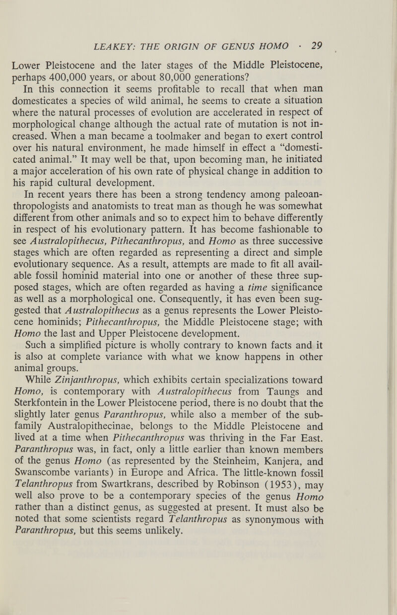 Lower Pleistocene and the later stages of the Middle Pleistocene, perhaps 400,000 years, or about 80,000 generations? In this connection it seems profitable to recall that when man domesticates a species of wild animal, he seems to create a situation where the natural processes of evolution are accelerated in respect of morphological change although the actual rate of mutation is not in creased. When a man became a toolmaker and began to exert control over his natural environment, he made himself in effect a “domesti cated animal.” It may well be that, upon becoming man, he initiated a major acceleration of his own rate of physical change in addition to his rapid cultural development. In recent years there has been a strong tendency among paleoan- thropologists and anatomists to treat man as though he was somewhat different from other animals and so to expect him to behave differently in respect of his evolutionary pattern. It has become fashionable to see Australopithecus, Pithecanthropus, and Homo as three successive stages which are often regarded as representing a direct and simple evolutionary sequence. As a result, attempts are made to fit all avail able fossil hominid material into one or another of these three sup posed stages, which are often regarded as having a time significance as well as a morphological one. Consequently, it has even been sug gested that Australopithecus as a genus represents the Lower Pleisto cene hominids; Pithecanthropus, the Middle Pleistocene stage; with Homo the last and Upper Pleistocene development. Such a simplified picture is wholly contrary to known facts and it is also at complete variance with what we know happens in other animal groups. While Zinjanthropus, which exhibits certain specializations toward Homo, is contemporary with Australopithecus from Taungs and Sterkfontein in the Lower Pleistocene period, there is no doubt that the slightly later genus Paranthropus, while also a member of the sub family Australopithecinae, belongs to the Middle Pleistocene and lived at a time when Pithecanthropus was thriving in the Far East. Paranthropus was, in fact, only a little earlier than known members of the genus Homo (as represented by the Steinheim, Kanjera, and Swanscombe variants) in Europe and Africa. The little-known fossil Telanthropus from Swartkrans, described by Robinson (1953), may well also prove to be a contemporary species of the genus Homo rather than a distinct genus, as suggested at present. It must also be noted that some scientists regard Telanthropus as synonymous with Paranthropus, but this seems unlikely.