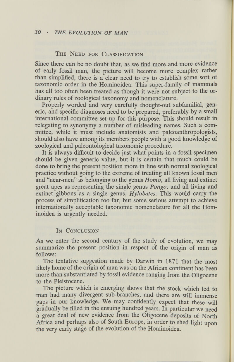 The Need for Classification Since there can be no doubt that, as we find more and more evidence of early fossil man, the picture will become more complex rather than simplified, there is a clear need to try to establish some sort of taxonomic order in the Hominoidea. This super-family of mammals has all too often been treated as though it were not subject to the or dinary rules of zoological taxonomy and nomenclature. Properly worded and very carefully thought-out subfamilial, gen eric, and specific diagnoses need to be prepared, preferably by a small international committee set up for this purpose. This should result in relegating to synonymy a number of misleading names. Such a com mittee, while it must include anatomists and paleoanthropologists, should also have among its members people with a good knowledge of zoological and paleontological taxonomic procedure. It is always difficult to decide just what points in a fossil specimen should be given generic value, but it is certain that much could be done to bring the present position more in line with normal zoological practice without going to the extreme of treating all known fossil men and “near-men” as belonging to the genus Homo, all living and extinct great apes as representing the single genus Pongo, and all living and extinct gibbons as a single genus, Hylobates. This would carry the process of simplification too far, but some serious attempt to achieve internationally acceptable taxonomic nomenclature for all the Hom inoidea is urgently needed. In Conclusion As we enter the second century of the study of evolution, we may summarize the present position in respect of the origin of man as follows: The tentative suggestion made by Darwin in 1871 that the most likely home of the origin of man was on the African continent has been more than substantiated by fossil evidence ranging from the Oligocene to the Pleistocene. The picture which is emerging shows that the stock which led to man had many divergent sub-branches, and there are still immense gaps in our knowledge. We may confidently expect that these will gradually be filled in the ensuing hundred years. In particular we need a great deal of new evidence from the Oligocene deposits of North Africa and perhaps also of South Europe, in order to shed light upon the very early stage of the evolution of the Hominoidea.