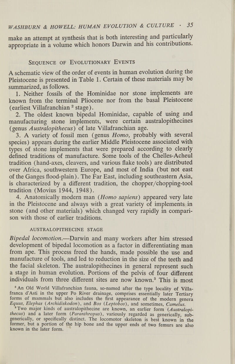 make an attempt at synthesis that is both interesting and particularly appropriate in a volume which honors Darwin and his contributions. Sequence of Evolutionary Events A schematic view of the order of events in human evolution during the Pleistocene is presented in Table 1. Certain of these materials may be summarized, as follows. 1. Neither fossils of the Hominidae nor stone implements are known from the terminal Pliocene nor from the basal Pleistocene (earliest Villafranchian 2 stage). 2. The oldest known bipedal Hominidae, capable of using and manufacturing stone implements, were certain australopithecines (genus Australopithecus ) of late Villafranchian age. 3. A variety of fossil men (genus Homo, probably with several species) appears during the earlier Middle Pleistocene associated with types of stone implements that were prepared according to clearly defined traditions of manufacture. Some tools of the Chelles-Acheul tradition (hand-axes, cleavers, and various flake tools) are distributed over Africa, southwestern Europe, and most of India (but not east of the Ganges flood-plain). The Far East, including southeastern Asia, is characterized by a different tradition, the chopper/chopping-tool tradition (Movius 1944, 1948). 4. Anatomically modern man ( Homo sapiens ) appeared very late in the Pleistocene and always with a great variety of implements in stone (and other materials) which changed very rapidly in compari son with those of earlier traditions. AUSTRALOPITHECINE STAGE Bipedal locomotion. —Darwin and many workers after him stressed development of bipedal locomotion as a factor in differentiating man from ape. This process freed the hands, made possible the use and manufacture of tools, and led to reduction in the size of the teeth and the facial skeleton. The australopithecines in general represent such a stage in human evolution. Portions of the pelvis of four different individuals from three different sites are now known. 3 This is most 2 An Old World Villafranchian fauna, so-named after the type locality of Villa- franca d’Asti in the upper Po River drainage, comprises essentially later Tertiary forms of mammals but also includes the first appearance of the modern genera Equus, Elephas (Archidiskodon) , and Bos (Leptobos ), and sometimes, Camelus. 3 Two major kinds of australopithecine are known, an earlier form ( Australopi thecus ) and a later form ( Paranthropus ), variously regarded as generically, sub- generically, or specifically distinct. The locomotor skeleton is best known in the former, but a portion of the hip bone and the upper ends of two femurs are also known in the later form.