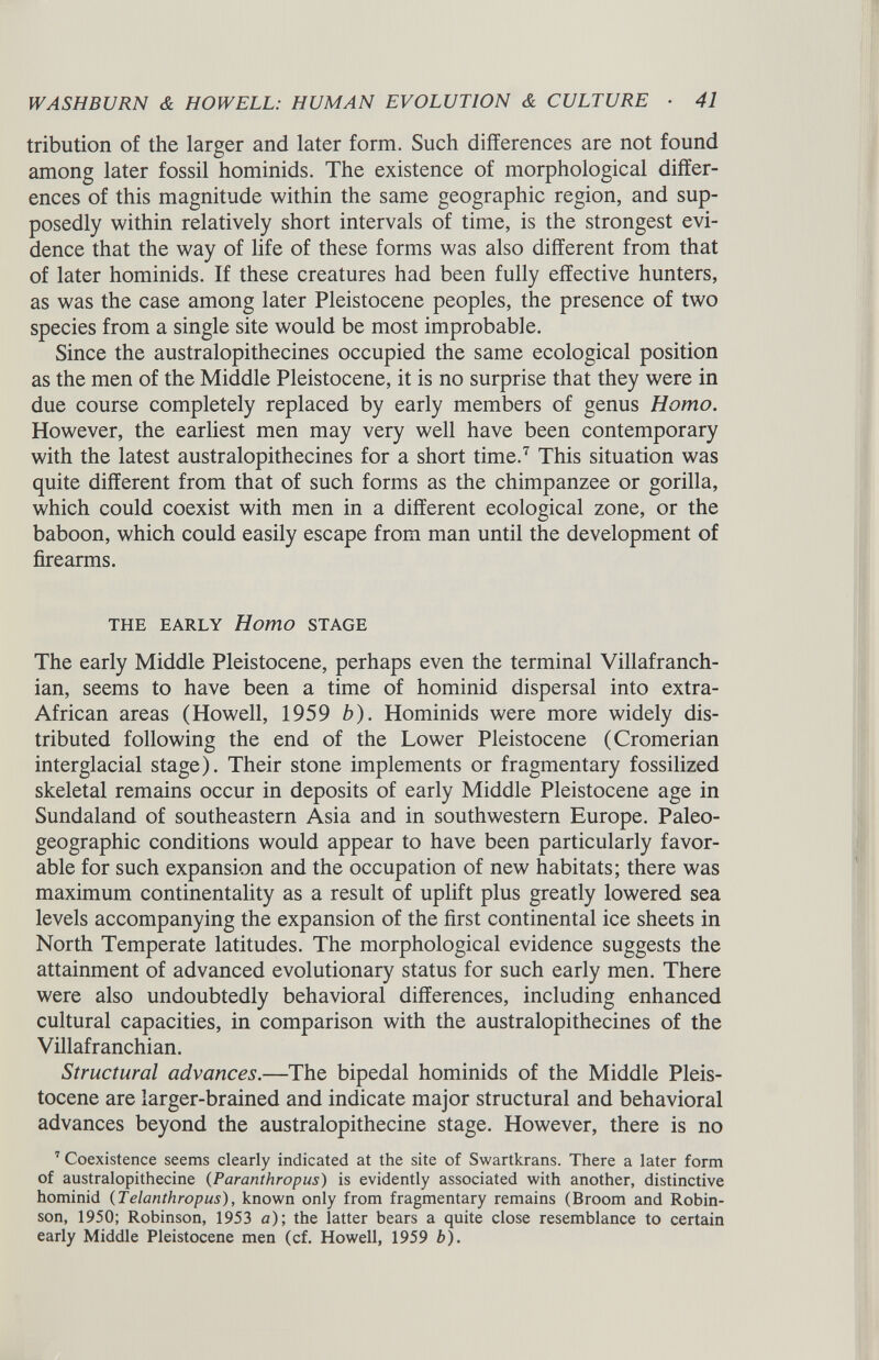 tribution of the larger and later form. Such differences are not found among later fossil hominids. The existence of morphological differ ences of this magnitude within the same geographic region, and sup posedly within relatively short intervals of time, is the strongest evi dence that the way of life of these forms was also different from that of later hominids. If these creatures had been fully effective hunters, as was the case among later Pleistocene peoples, the presence of two species from a single site would be most improbable. Since the australopithecines occupied the same ecological position as the men of the Middle Pleistocene, it is no surprise that they were in due course completely replaced by early members of genus Homo. However, the earliest men may very well have been contemporary with the latest australopithecines for a short time. 7 This situation was quite different from that of such forms as the chimpanzee or gorilla, which could coexist with men in a different ecological zone, or the baboon, which could easily escape from man until the development of firearms. THE EARLY Homo STAGE The early Middle Pleistocene, perhaps even the terminal Villafranch- ian, seems to have been a time of hominid dispersal into extra- African areas (Howell, 1959 b ). Hominids were more widely dis tributed following the end of the Lower Pleistocene (Cromerian interglacial stage). Their stone implements or fragmentary fossilized skeletal remains occur in deposits of early Middle Pleistocene age in Sundaland of southeastern Asia and in southwestern Europe. Paleo- geographic conditions would appear to have been particularly favor able for such expansion and the occupation of new habitats; there was maximum continentality as a result of uplift plus greatly lowered sea levels accompanying the expansion of the first continental ice sheets in North Temperate latitudes. The morphological evidence suggests the attainment of advanced evolutionary status for such early men. There were also undoubtedly behavioral differences, including enhanced cultural capacities, in comparison with the australopithecines of the Villafranchian. Structural advances .—The bipedal hominids of the Middle Pleis tocene are larger-brained and indicate major structural and behavioral advances beyond the australopithecine stage. However, there is no 7 Coexistence seems clearly indicated at the site of Swartkrans. There a later form of australopithecine ( Paranthropus ) is evidently associated with another, distinctive hominid ( Telanthropus ), known only from fragmentary remains (Broom and Robin son, 1950; Robinson, 1953 a); the latter bears a quite close resemblance to certain early Middle Pleistocene men (cf. Howell, 1959 b).