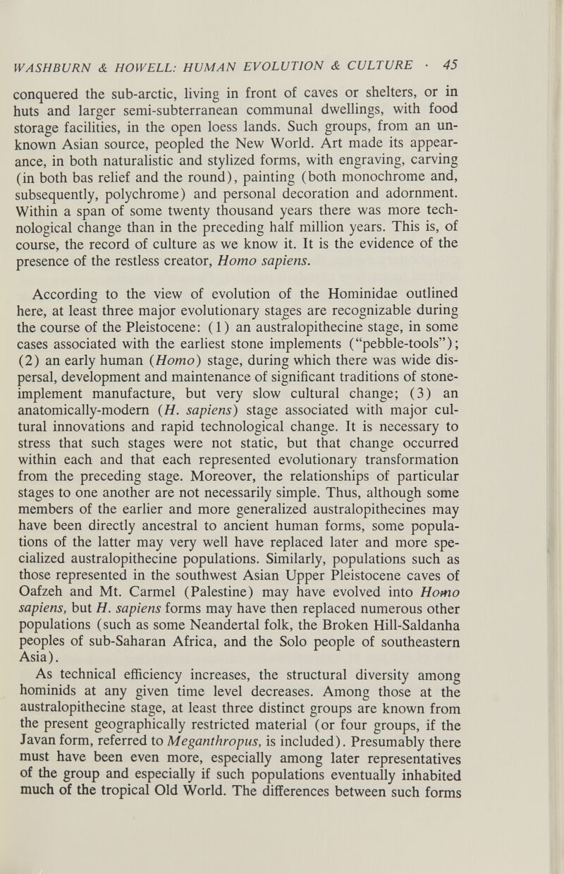 conquered the sub-arctic, living in front of caves or shelters, or in huts and larger semi-subterranean communal dwellings, with food storage facilities, in the open loess lands. Such groups, from an un known Asian source, peopled the New World. Art made its appear ance, in both naturalistic and stylized forms, with engraving, carving (in both bas relief and the round), painting (both monochrome and, subsequently, polychrome) and personal decoration and adornment. Within a span of some twenty thousand years there was more tech nological change than in the preceding half million years. This is, of course, the record of culture as we know it. It is the evidence of the presence of the restless creator, Homo sapiens. According to the view of evolution of the Hominidae outlined here, at least three major evolutionary stages are recognizable during the course of the Pleistocene: (1) an australopithecine stage, in some cases associated with the earliest stone implements (“pebble-tools”); (2) an early human {Homo) stage, during which there was wide dis persal, development and maintenance of significant traditions of stone- implement manufacture, but very slow cultural change; (3) an anatomically-modem (H. sapiens) stage associated with major cul tural innovations and rapid technological change. It is necessary to stress that such stages were not static, but that change occurred within each and that each represented evolutionary transformation from the preceding stage. Moreover, the relationships of particular stages to one another are not necessarily simple. Thus, although some members of the earlier and more generalized australopithecines may have been directly ancestral to ancient human forms, some popula tions of the latter may very well have replaced later and more spe cialized australopithecine populations. Similarly, populations such as those represented in the southwest Asian Upper Pleistocene caves of Oafzeh and Mt. Carmel (Palestine) may have evolved into Homo sapiens, but H. sapiens forms may have then replaced numerous other populations (such as some Neandertal folk, the Broken Hill-Saldanha peoples of sub-Saharan Africa, and the Solo people of southeastern Asia). As technical efficiency increases, the structural diversity among hominids at any given time level decreases. Among those at the australopithecine stage, at least three distinct groups are known from the present geographically restricted material (or four groups, if the Javan form, referred to Meganthropus, is included). Presumably there must have been even more, especially among later representatives of the group and especially if such populations eventually inhabited much of the tropical Old World. The differences between such forms