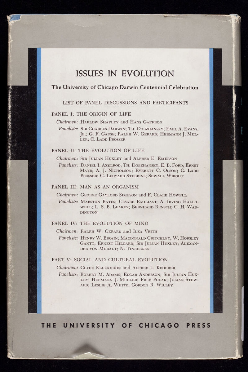 ISSUES IN EVOLUTION The University of Chicago Darwin Centennial Celebration LIST OF PANEL DISCUSSIONS AND PARTICIPANTS PANEL I: THE ORIGIN OF LIFE Chairmen : Harlow Shapley and Hans Gaffron Panelists: Sir Charles Darwin; Th. Dobzhansky; Earl A. Evans, Jr.; G. F. Gause; Ralph W. Gerard; Hermann J. Mul ler; C. Ladd Prosser . • fj - ■ * .1 9 PANEL II: THE EVOLUTION OF LIFE Chairmen: Sir Julian Huxley and Alfred E. Emerson Panelists: Daniel I. Axelrod; Th. Dobzhansky; E. B. Ford; Ernst Mayr; A. J. Nicholson; Everett C. Olson; C. Ladd Prosser; G. Ledyard Stebbins; Sewall Wright PANEL III: MAN AS AN ORGANISM Chairmen: George Gaylord Simpson and F. Clark Howell Panelists: Marston Bates; Cesare Emiliani; A. Irving Hallo- well; L. S. B. Leakey; Bernhard Rensch; C. H. Wad- DINGTON PANEL IV: THE EVOLUTION OF MIND Chairmen: Ralph W. Gerard and Ilza Veith Panelists: Henry W. Brosin; Macdonald Critchley; W. Horsley Gantt; Ernest Hilgard; Sir Julian Huxley; Alexan der VON MuRALT; N. TlNBERGEN I f PART V: SOCIAL AND CULTURAL EVOLUTION Chairmen: Clyde Kluckhohn and Alfred L. Kroeber Panelists: Robert M. Adams; Edgar Anderson; Sir Julian Hux ley; Hermann J. Muller; Fred Polak; Julian Stew ard; Leslie A. White; Gordon R. Willey