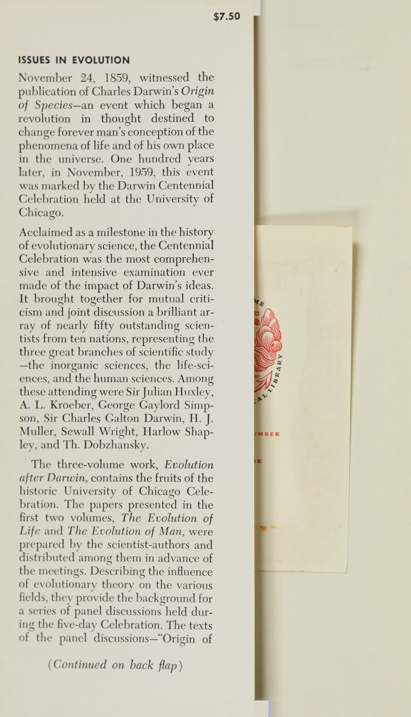 $ 7.50 r ISSUES IN EVOLUTION November 24, 1859, witnessed the publication of Charles Darwin’s Origin of Species—an event which began a revolution in thought destined to change forever man’s conception of the phenomena of life and of his own place in the universe. One hundred years later, in November, 1959, this event was marked by the Darwin Centennial Celebration held at the University of Chicago. Acclaimed as a milestone in the history of evolutionary science, the Centennial Celebration was the most comprehen sive and intensive examination ever made of the impact of Darwin’s ideas. It brought together for mutual criti cism and joint discussion a brilliant ar ray of nearly fifty outstanding scien tists from ten nations, representing the three great branches of scientific study —the inorganic sciences, the life-sci ences, and the human sciences. Among these attending were Sir Julian Huxley, A. L. Kroeber, George Gaylord Simp son, Sir Charles Galton Darwin, H. J. Muller, Sewall Wright, Harlow Shap- ley, and Th. Dobzhansky. The three-volume work, Evolution after Darwin, contains the fruits of the historic University of Chicago Cele bration. The papers presented in the first two volumes, The Evolution of Life and The Evolution of Man, were prepared by the scientist-authors and distributed among them in advance of the meetings. Describing the influence of evolutionary theory on the various fields, they provide the background for a series of panel discussions held dur ing the five-day Celebration. The texts of the panel discussions—“Origin of (Continued on hack flap) MBER IK