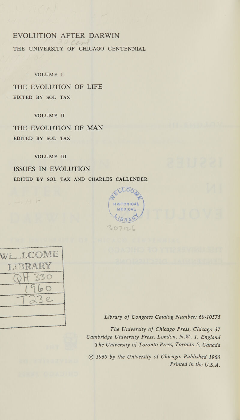 EVOLUTION AFTER DARWIN THE UNIVERSITY OF CHICAGO CENTENNIAL VOLUME I THE EVOLUTION OF LIFE EDITED BY SOL TAX VOLUME II THE EVOLUTION OF MAN EDITED BY SOL TAX VOLUME III ISSUES IN EVOLUTION EDITED BY SOL TAX AND CHARLES CALLENDER LCÖME mUARY QH 330 l V?2 Library of Congress Catalog Number: 60-10575 The University of Chicago Press, Chicago 37 Cambridge University Press, London, N.W. 1, England The University of Toronto Press, Toronto 5, Canada © 1960 by the University of Chicago. Published 1960 Printed in the U.S.A.