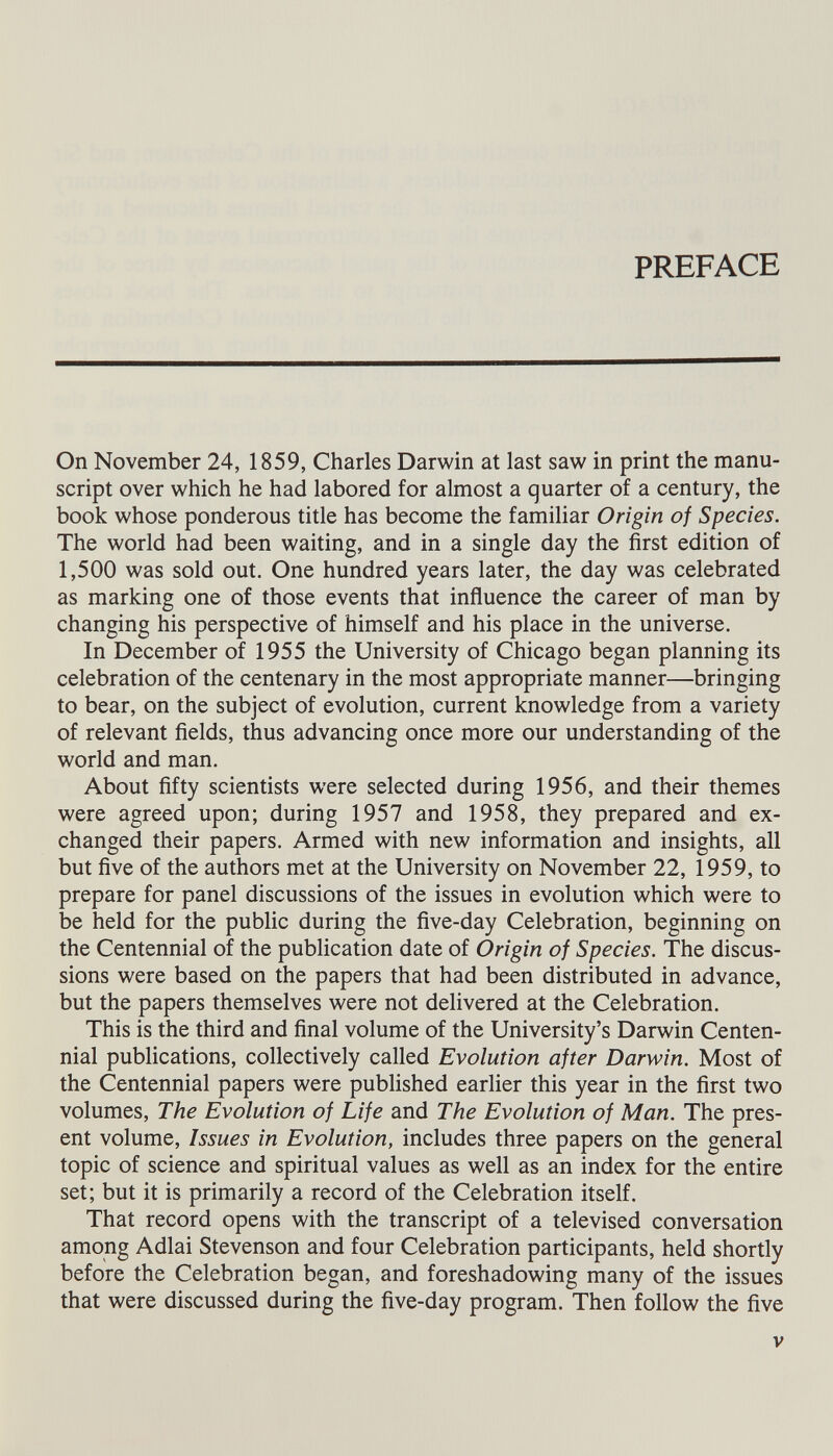 PREFACE On November 24, 1859, Charles Darwin at last saw in print the manu script over which he had labored for almost a quarter of a century, the book whose ponderous title has become the familiar Origin of Species. The world had been waiting, and in a single day the first edition of 1,500 was sold out. One hundred years later, the day was celebrated as marking one of those events that influence the career of man by changing his perspective of himself and his place in the universe. In December of 1955 the University of Chicago began planning its celebration of the centenary in the most appropriate manner—bringing to bear, on the subject of evolution, current knowledge from a variety of relevant fields, thus advancing once more our understanding of the world and man. About fifty scientists were selected during 1956, and their themes were agreed upon; during 1957 and 1958, they prepared and ex changed their papers. Armed with new information and insights, all but five of the authors met at the University on November 22, 1959, to prepare for panel discussions of the issues in evolution which were to be held for the public during the five-day Celebration, beginning on the Centennial of the publication date of Origin of Species. The discus sions were based on the papers that had been distributed in advance, but the papers themselves were not delivered at the Celebration. This is the third and final volume of the University’s Darwin Centen nial publications, collectively called Evolution after Darwin. Most of the Centennial papers were published earlier this year in the first two volumes, The Evolution of Life and The Evolution of Man. The pres ent volume, Issues in Evolution, includes three papers on the general topic of science and spiritual values as well as an index for the entire set; but it is primarily a record of the Celebration itself. That record opens with the transcript of a televised conversation among Adlai Stevenson and four Celebration participants, held shortly before the Celebration began, and foreshadowing many of the issues that were discussed during the five-day program. Then follow the five