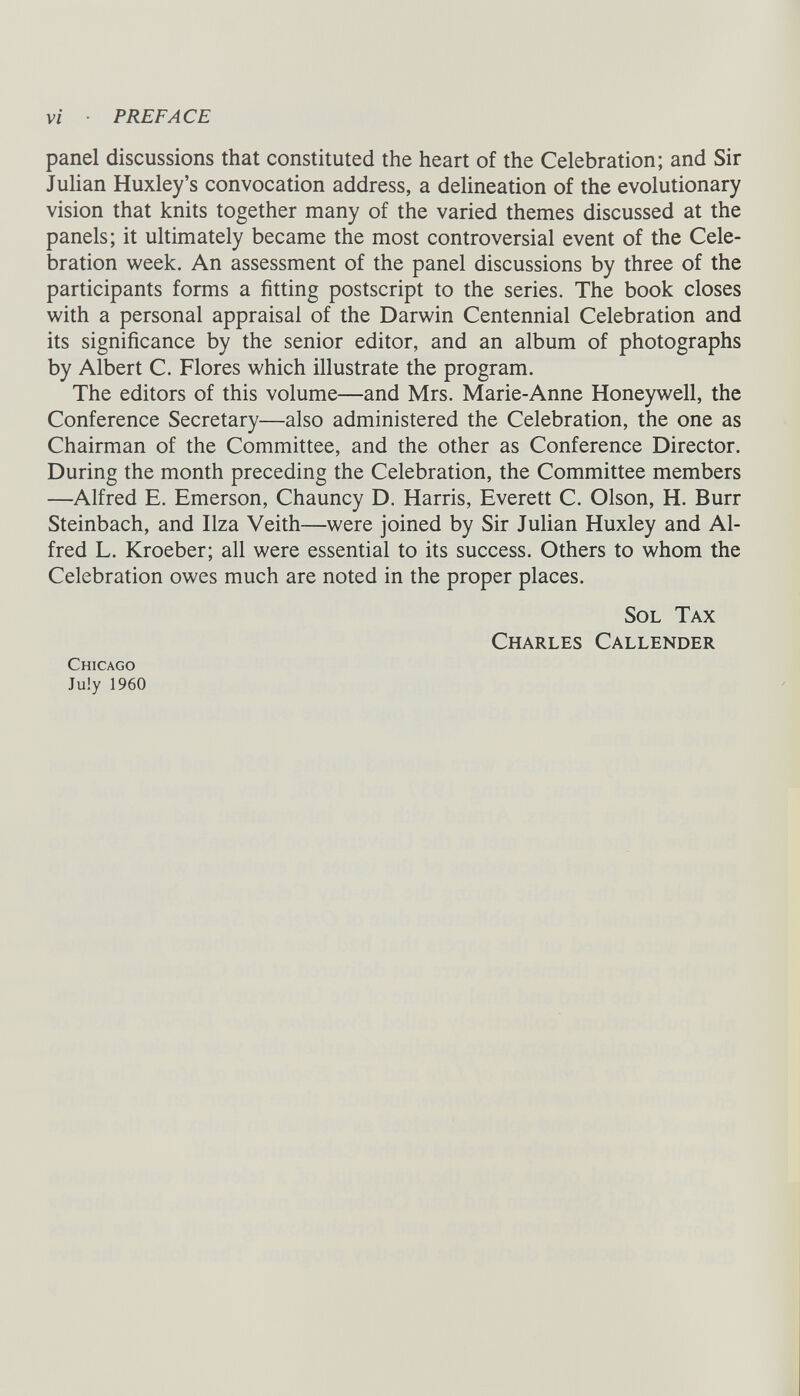panel discussions that constituted the heart of the Celebration; and Sir Julian Huxley’s convocation address, a delineation of the evolutionary vision that knits together many of the varied themes discussed at the panels; it ultimately became the most controversial event of the Cele bration week. An assessment of the panel discussions by three of the participants forms a fitting postscript to the series. The book closes with a personal appraisal of the Darwin Centennial Celebration and its significance by the senior editor, and an album of photographs by Albert C. Flores which illustrate the program. The editors of this volume—and Mrs. Marie-Anne Honeywell, the Conference Secretary—also administered the Celebration, the one as Chairman of the Committee, and the other as Conference Director. During the month preceding the Celebration, the Committee members —Alfred E. Emerson, Chauncy D. Harris, Everett C. Olson, H. Burr Steinbach, and Ilza Veith—were joined by Sir Julian Huxley and Al fred L. Kroeber; all were essential to its success. Others to whom the Celebration owes much are noted in the proper places. Sol Tax Charles Callender Chicago July 1960