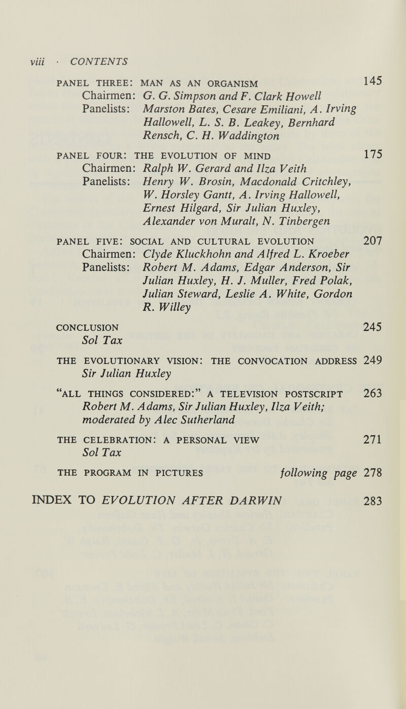 PANEL THREE: MAN AS AN ORGANISM 145 Chairmen: G. G. Simpson and F. Clark Howell Panelists: Marston Bates, Cesare Emiliani, A. Irving Hallowell, L. S. B. Leakey, Bernhard Rensch, С. H. Waddington PANEL FOUR: THE EVOLUTION OF MIND 175 Chairmen: Ralph W. Gerard and Ilza Veith Panelists: Henry W. В rosin, Macdonald Critchley, W. Horsley Gantt, A . Irving Hallowell, Ernest Hilgard, Sir Julian Huxley, Alexander von Mur alt, N. Tinbergen panel five: social and cultural evolution 207 Chairmen: Clyde Kluckhohn and Alfred L. Kroeber Panelists: Robert M. Adams, Edgar Anderson, Sir Julian Huxley, H. J. Muller, Fred Polak, Julian Steward, Leslie A. White, Gordon R. Willey CONCLUSION 245 Sol Tax THE EVOLUTIONARY VISION: THE CONVOCATION ADDRESS 249 Sir Julian Huxley “all things considered:” a television postscript 263 Robert M. Adams, Sir Julian Huxley, Ilza Veith; moderated by Alec Sutherland the celebration: a personal view 271 Sol Tax the program in pictures following page 278 INDEX TO EVOLUTION AFTER DARWIN 283