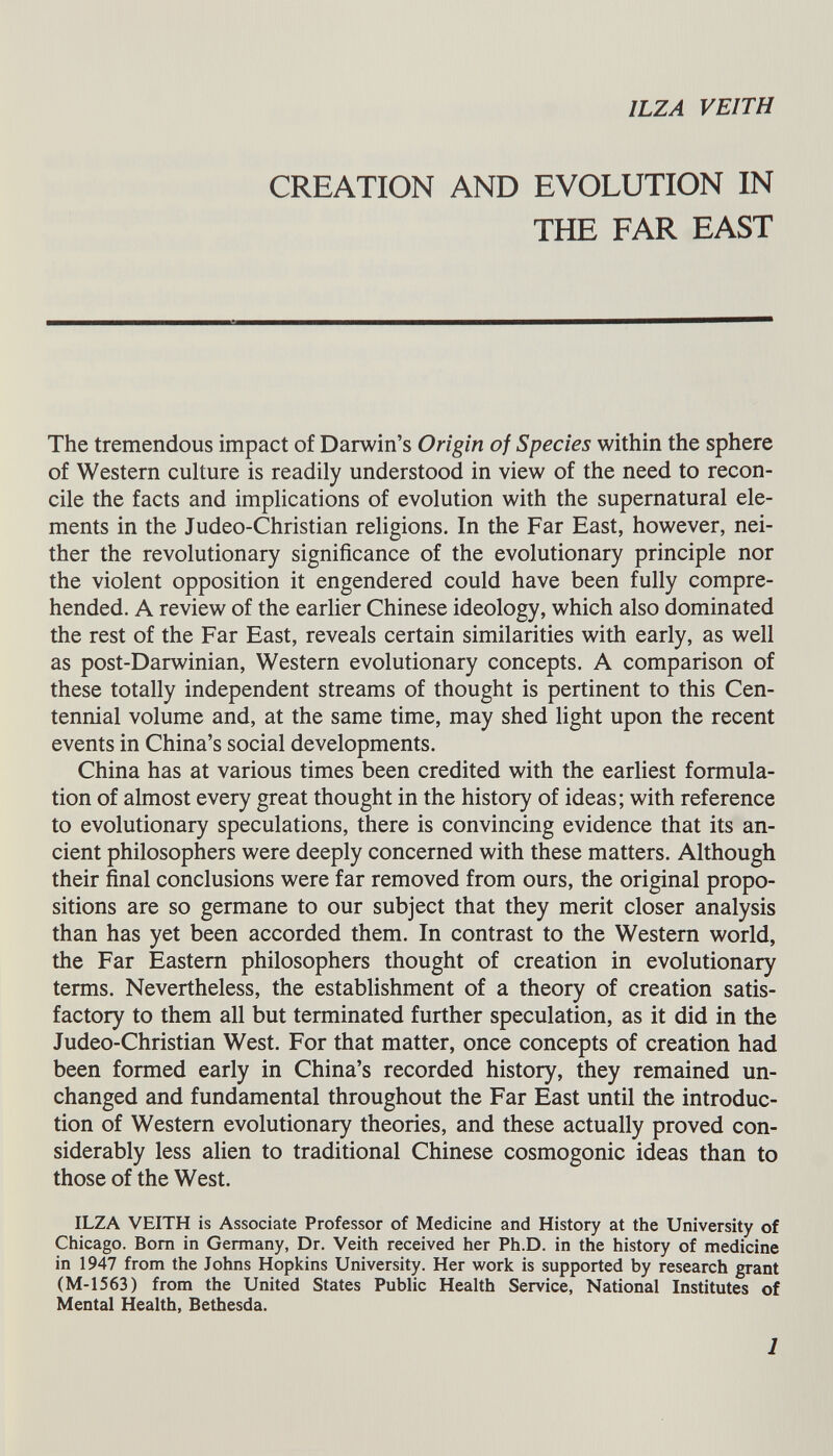 CREATION AND EVOLUTION IN THE FAR EAST The tremendous impact of Darwin’s Origin of Species within the sphere of Western culture is readily understood in view of the need to recon cile the facts and implications of evolution with the supernatural ele ments in the Judeo-Christian religions. In the Far East, however, nei ther the revolutionary significance of the evolutionary principle nor the violent opposition it engendered could have been fully compre hended. A review of the earlier Chinese ideology, which also dominated the rest of the Far East, reveals certain similarities with early, as well as post-Darwinian, Western evolutionary concepts. A comparison of these totally independent streams of thought is pertinent to this Cen tennial volume and, at the same time, may shed light upon the recent events in China’s social developments. China has at various times been credited with the earliest formula tion of almost every great thought in the history of ideas; with reference to evolutionary speculations, there is convincing evidence that its an cient philosophers were deeply concerned with these matters. Although their final conclusions were far removed from ours, the original propo sitions are so germane to our subject that they merit closer analysis than has yet been accorded them. In contrast to the Western world, the Far Eastern philosophers thought of creation in evolutionary terms. Nevertheless, the establishment of a theory of creation satis factory to them all but terminated further speculation, as it did in the Judeo-Christian West. For that matter, once concepts of creation had been formed early in China’s recorded history, they remained un changed and fundamental throughout the Far East until the introduc tion of Western evolutionary theories, and these actually proved con siderably less alien to traditional Chinese cosmogonic ideas than to those of the West. ILZA VEITH is Associate Professor of Medicine and History at the University of Chicago. Bom in Germany, Dr. Veith received her Ph.D. in the history of medicine in 1947 from the lohns Hopkins University. Her work is supported by research grant (M-1563) from the United States Public Health Service, National Institutes of Mental Health, Bethesda.