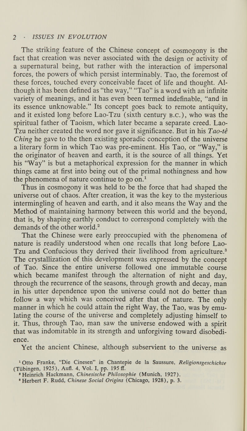 The striking feature of the Chinese concept of cosmogony is the fact that creation was never associated with the design or activity of a supernatural being, but rather with the interaction of impersonal forces, the powers of which persist interminably. Tao, the foremost of these forces, touched every conceivable facet of life and thought. Al though it has been defined as “the way,” “Tao” is a word with an infinite variety of meanings, and it has even been termed indefinable, “and in its essence unknowable.” Its concept goes back to remote antiquity, and it existed long before Lao-Tzu (sixth century b.c.), who was the spiritual father of Taoism, which later became a separate creed. Lao- Tzu neither created the word nor gave it significance. But in his Tao-te Ching he gave to the then existing sporadic conception of the universe a literary form in which Tao was pre-eminent. His Tao, or “Way,” is the originator of heaven and earth, it is the source of all things. Yet his “Way” is but a metaphorical expression for the manner in which things came at first into being out of the primal nothingness and how the phenomena of nature continue to go on. 1 Thus in cosmogony it was held to be the force that had shaped the universe out of chaos. After creation, it was the key to the mysterious intermingling of heaven and earth, and it also means the Way and the Method of maintaining harmony between this world and the beyond, that is, by shaping earthly conduct to correspond completely with the demands of the other world. 2 That the Chinese were early preoccupied with the phenomena of nature is readily understood when one recalls that long before Lao- Tzu and Confucious they derived their livelihood from agriculture. 3 The crystallization of this development was expressed by the concept of Tao. Since the entire universe followed one immutable course which became manifest through the alternation of night and day, through the recurrence of the seasons, through growth and decay, man in his utter dependence upon the universe could not do better than follow a way which was conceived after that of nature. The only manner in which he could attain the right Way, the Tao, was by emu lating the course of the universe and completely adjusting himself to it. Thus, through Tao, man saw the universe endowed with a spirit that was indomitable in its strength and unforgiving toward disobedi ence. Yet the ancient Chinese, although subservient to the universe as ^tto Franke, “Die Cinesen” in Chantepie de la Saussure, Religionsgeschichte (Tübingen, 1925), Aufl. 4, Vol. I, pp. 195 ff. 1 Heinrich Hackmann, Chinesische Philosophie (Munich, 1927). ’Herbert F. Rudd, Chinese Social Origins (Chicago, 1928), p. 3.