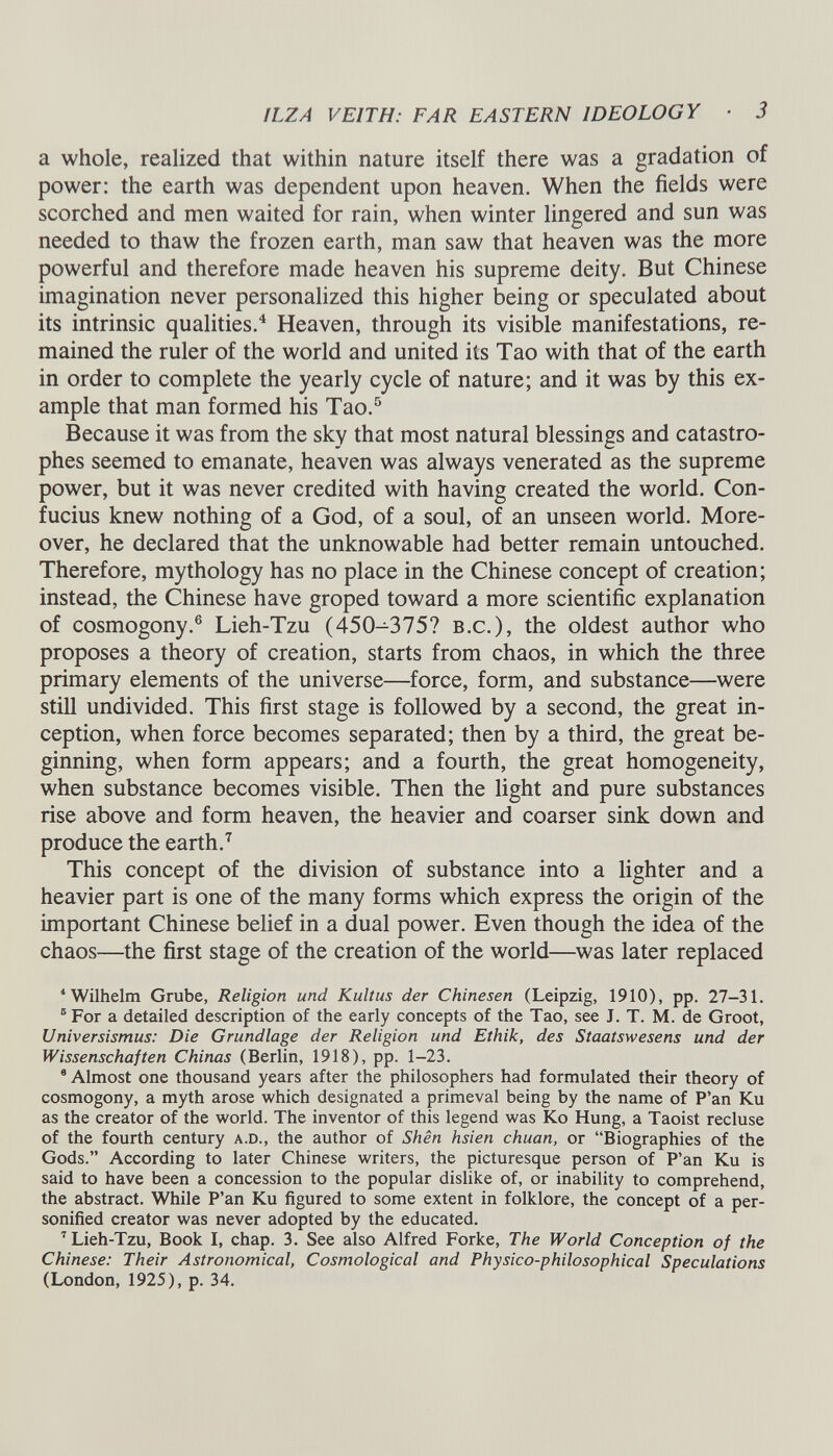 HZ A VEITH: FAR EASTERN IDEOLOGY ■ 3 a whole, realized that within nature itself there was a gradation of power: the earth was dependent upon heaven. When the fields were scorched and men waited for rain, when winter lingered and sun was needed to thaw the frozen earth, man saw that heaven was the more powerful and therefore made heaven his supreme deity. But Chinese imagination never personalized this higher being or speculated about its intrinsic qualities. 4 Heaven, through its visible manifestations, re mained the ruler of the world and united its Tao with that of the earth in order to complete the yearly cycle of nature; and it was by this ex ample that man formed his Tao. 5 Because it was from the sky that most natural blessings and catastro phes seemed to emanate, heaven was always venerated as the supreme power, but it was never credited with having created the world. Con fucius knew nothing of a God, of a soul, of an unseen world. More over, he declared that the unknowable had better remain untouched. Therefore, mythology has no place in the Chinese concept of creation; instead, the Chinese have groped toward a more scientific explanation of cosmogony. 6 Lieh-Tzu (450-375? b.c.), the oldest author who proposes a theory of creation, starts from chaos, in which the three primary elements of the universe—force, form, and substance—were still undivided. This first stage is followed by a second, the great in ception, when force becomes separated; then by a third, the great be ginning, when form appears; and a fourth, the great homogeneity, when substance becomes visible. Then the light and pure substances rise above and form heaven, the heavier and coarser sink down and produce the earth. 7 This concept of the division of substance into a lighter and a heavier part is one of the many forms which express the origin of the important Chinese belief in a dual power. Even though the idea of the chaos—the first stage of the creation of the world—was later replaced 4 Wilhelm Grube, Religion und Kultus der Chinesen (Leipzig, 1910), pp. 27-31. 5 For a detailed description of the early concepts of the Tao, see J. T. M. de Groot, Universismus: Die Grundlage der Religion und Ethik, des Staatswesens und der Wissenschaften Chinas (Berlin, 1918), pp. 1-23. 9 Almost one thousand years after the philosophers had formulated their theory of cosmogony, a myth arose which designated a primeval being by the name of P’an Ku as the creator of the world. The inventor of this legend was Ko Hung, a Taoist recluse of the fourth century a.d., the author of Shen hsien chuan, or “Biographies of the Gods.” According to later Chinese writers, the picturesque person of P’an Ku is said to have been a concession to the popular dislike of, or inability to comprehend, the abstract. While P’an Ku figured to some extent in folklore, the concept of a per sonified creator was never adopted by the educated. 7 Lieh-Tzu, Book I, chap. 3. See also Alfred Forke, The World Conception of the Chinese: Their Astronomical, Cosmological and Physico-philosophical Speculations (London, 1925), p. 34.