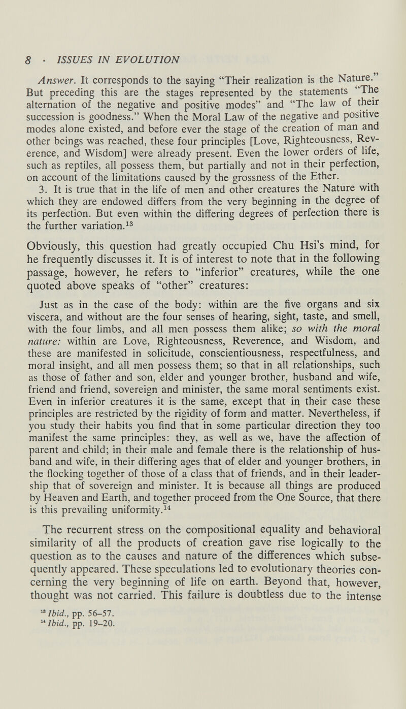 Answer. It corresponds to the saying “Their realization is the Nature. But preceding this are the stages represented by the statements “The alternation of the negative and positive modes” and “The law of their succession is goodness.” When the Moral Law of the negative and positive modes alone existed, and before ever the stage of the creation of man and other beings was reached, these four principles [Love, Righteousness, Rev erence, and Wisdom] were already present. Even the lower orders of life, such as reptiles, all possess them, but partially and not in their perfection, on account of the limitations caused by the grossness of the Ether. 3. It is true that in the life of men and other creatures the Nature with which they are endowed differs from the very beginning in the degree of its perfection. But even within the differing degrees of perfection there is the further variation. 13 Obviously, this question had greatly occupied Chu Hsi’s mind, for he frequently discusses it. It is of interest to note that in the following passage, however, he refers to “inferior” creatures, while the one quoted above speaks of “other” creatures: Just as in the case of the body: within are the five organs and six viscera, and without are the four senses of hearing, sight, taste, and smell, with the four limbs, and all men possess them alike; so with the moral nature: within are Love, Righteousness, Reverence, and Wisdom, and these are manifested in solicitude, conscientiousness, respectfulness, and moral insight, and all men possess them; so that in all relationships, such as those of father and son, elder and younger brother, husband and wife, friend and friend, sovereign and minister, the same moral sentiments exist. Even in inferior creatures it is the same, except that in their case these principles are restricted by the rigidity of form and matter. Nevertheless, if you study their habits you find that in some particular direction they too manifest the same principles: they, as well as we, have the affection of parent and child; in their male and female there is the relationship of hus band and wife, in their differing ages that of elder and younger brothers, in the flocking together of those of a class that of friends, and in their leader ship that of sovereign and minister. It is because all things are produced by Heaven and Earth, and together proceed from the One Source, that there is this prevailing uniformity. 14 The recurrent stress on the compositional equality and behavioral similarity of all the products of creation gave rise logically to the question as to the causes and nature of the differences which subse quently appeared. These speculations led to evolutionary theories con cerning the very beginning of life on earth. Beyond that, however, thought was not carried. This failure is doubtless due to the intense 18 Ibid., pp. 56-57. 11 Ibid., pp. 19-20.