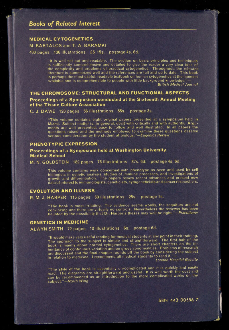 Books of Related Interest Ш1Ш MEDICAL CYTOGENETICS M. BARTALOS and T. A. BARAMKI 400 pages 136 illustrations £5 15s. postage 4s. 6d. It is well set out and readable. The section on basic principles and techniques is sufficiently comprehensive and detailed to give the reader a very clear idea of the complexity and problems of practical cytogenetics. Throughout, the relevant literature is summarized well and the references are full and up to date. This book is perhaps the most useful, readable textbook on human cytogenetics at the moment available and is comprehensible to people with little background knowledge.— British Medical Journal THE CHROMOSOME: STRUCTURAL AND FUNCTIONAL ASPECTS Proceedings of a Symposium conducted at the Sixteenth Annual Meeting of the Tissue Culture Association C. J. DAWE 120 pages 56 illustrations 55s. postage 3s. This volume contains eight original papers presented at a symposium held in Miami. Subject matter is, in general, dealt with critically and with authority. Argu¬ ments are well presented, easy to follow and well illustrated. In all papers the questions raised and the methods employed to examine these questions deserve serious consideration by the student of biology.—Eugenics Review PHENOTYPIC EXPRESSION Proceedings of a Symposium held at Washington University Medical School M.N.GOLDSTEIN 182 pages 76 illustrations 87s. 6d. postage 4s. 6d. This volume contains work concerned with phenotype as seen and used by cell biologists in genetic analysis, studies of immune processes, and investigations of growth and differentiation. The papers review recent advances and present new data of interest to immunologists, geneticists, cytogeneticists and cancer researchers. EVOLUTION AND ILLNESS R. M. J. HARPER 116 pages 50 illustrations 25s. postage 1s. The book is most irritating. The evidence seems woolly, the sequiturs are not convincing and there are virtually no controls. Nevertheless the reviewer has been haunted by the possibility that Dr. Harper's theses may well be right.—PracW/oner GENETICS IN MEDICINE ALWYN SMITH 72 pages 10 illustrations 6s. pbstage 6d. It would make very useful reading for medical students at any point in their training. The approach to the subject is simple and straightforward. The first half of the book is mainly about normal cytogenetics. There are short chapters on the in¬ heritance of continuous variation and on gross abnormalities. Problems of research are discussed and the final chapter rounds off the book by considering the subject in relation to medicine, I recommend all medical students to read it.— London Hospital Gazette The style of the book is essentially un-complicated and it is quickly and easily read. The diagrams are straightforward and useful. It is well worth the cost and can be recommended as an introduction to the more complicated works on the subject.—Л/оа№ Wing SBN 443 00556 7
