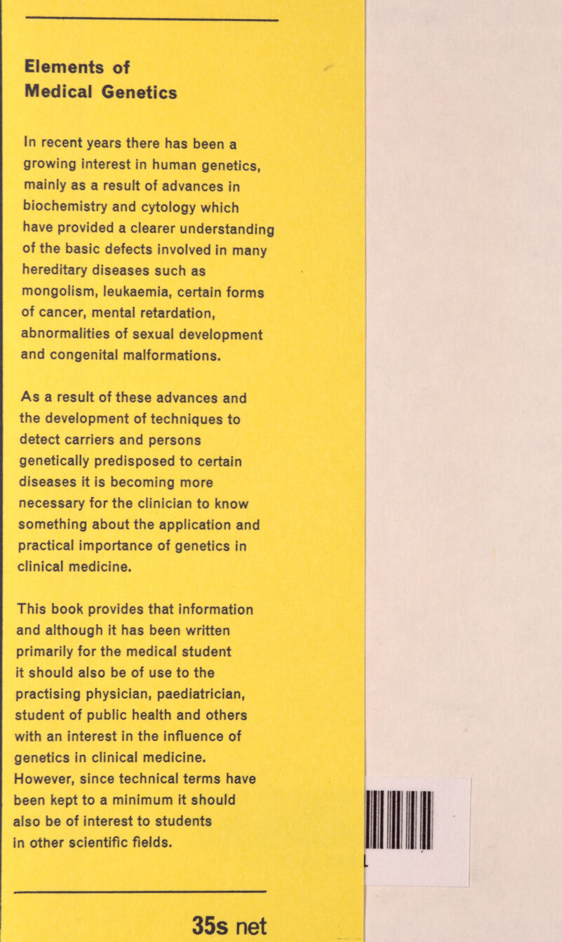 Elements of Medicai Genetics In recent years there has been a growing interest in human genetics, mainly as a result of advances in biochemistry and cytology which have provided a clearer understanding of the basic defects involved In many hereditary diseases such as mongolism, leukaemia, certain forms of cancer, mental retardation, abnormalities of sexual development and congenital malformations. As a result of these advances and the development of techniques to detect carriers and persons genetically predisposed to certain diseases it is becoming more necessary for the clinician to know something about the application and practical importance of genetics in clinical medicine. This book provides that information and although it has been written primarily for the medical student it should also be of use to the practising physician, paediatrician, student of public health and others with an interest in the influence of genetics in clinical medicine. However, since technical terms have been kept to a minimum it should also be of interest to students In other scientific fields. 35s net