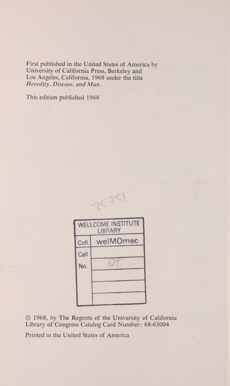 First published in the United States of America by University of California Press, Berkeley and Los Angeles, California, 1968 under the title Heredity, Disease, and Man. This edition published 1968 WELLCOME INSTITUTE LIBRARY CoiL welMOmec Call No. © 1968, by The Regents of the University of California Library of Congress Catalog Card Number: 68-63004 Printed in the United States of America
