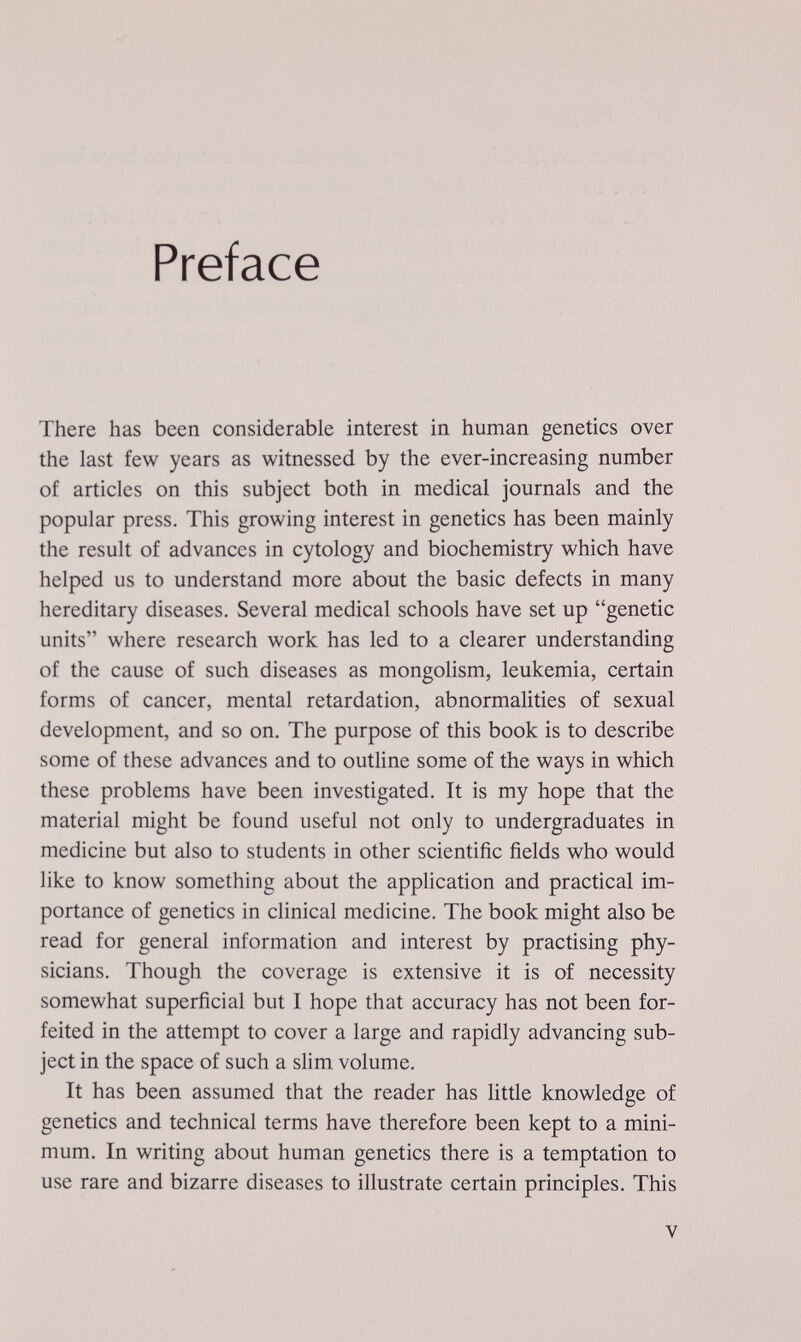 Preface There has been considerable interest in human genetics over the last few years as witnessed by the ever-increasing number of articles on this subject both in medical journals and the popular press. This growing interest in genetics has been mainly the result of advances in cytology and biochemistry which have helped us to understand more about the basic defects in many hereditary diseases. Several medical schools have set up genetic units where research work has led to a clearer understanding of the cause of such diseases as mongolism, leukemia, certain forms of cancer, mental retardation, abnormalities of sexual development, and so on. The purpose of this book is to describe some of these advances and to outline some of the ways in which, these problems have been investigated. It is my hope that the material might be found useful not only to undergraduates in medicine but also to students in other scientific fields who would like to know something about the application and practical im¬ portance of genetics in clinical medicine. The book might also be read for general information and interest by practising phy¬ sicians. Though the coverage is extensive it is of necessity somewhat superficial but I hope that accuracy has not been for¬ feited in the attempt to cover a large and rapidly advancing sub¬ ject in the space of such a slim volume. It has been assumed that the reader has little knowledge of genetics and technical terms have therefore been kept to a mini¬ mum. In writing about human genetics there is a temptation to use rare and bizarre diseases to illustrate certain principles. This V