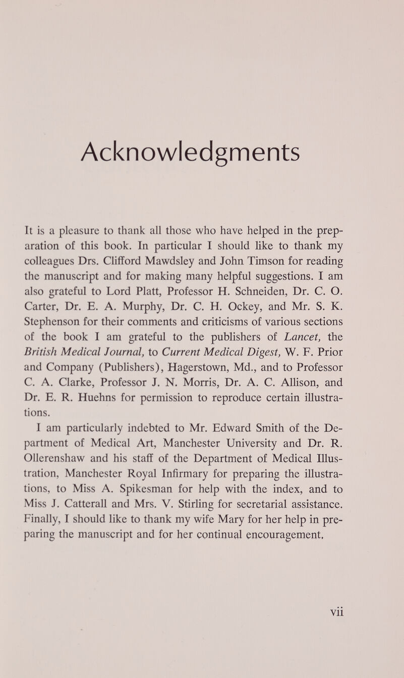 Acknowledgments It is a pleasure to thank all those who have helped in the prep¬ aration of this book. In particular I should like to thank my colleagues Drs. Clifford Mawdsley and John Timson for reading the manuscript and for making many helpful suggestions. I am also grateful to Lord Piatt, Professor H, Schneiden, Dr. C. O. Carter, Dr. E. A. Murphy, Dr. C, H. Ockey, and Mr. S. K. Stephenson for their comments and criticisms of various sections of the book I am grateful to the publishers of Lancet, the British Medical Journal, to Current Medical Digest, W. F. Prior and Company (Publishers), Hagerstown, Md., and to Professor C. A. Clarke, Professor J. N. Morris, Dr. A. C. Allison, and Dr. E. R. Huehns for permission to reproduce certain illustra¬ tions. I am particularly indebted to Mr. Edward Smith of the De¬ partment of Medical Art, Manchester University and Dr. R. Ollcrenshaw and his staff of the Department of Medical Illus¬ tration, Manchester Royal Infirmary for preparing the illustra¬ tions, to Miss A. Spikesman for help with the index, and to Miss J. Catterall and Mrs. V. Stirling for secretarial assistance. Finally, I should like to thank my wife Mary for her help in pre¬ paring the manuscript and for her continual encouragement. vii